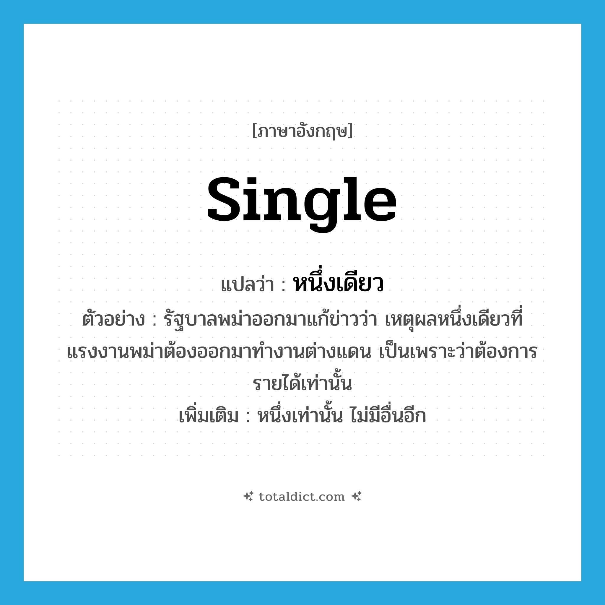 single แปลว่า?, คำศัพท์ภาษาอังกฤษ single แปลว่า หนึ่งเดียว ประเภท ADJ ตัวอย่าง รัฐบาลพม่าออกมาแก้ข่าวว่า เหตุผลหนึ่งเดียวที่แรงงานพม่าต้องออกมาทำงานต่างแดน เป็นเพราะว่าต้องการรายได้เท่านั้น เพิ่มเติม หนึ่งเท่านั้น ไม่มีอื่นอีก หมวด ADJ
