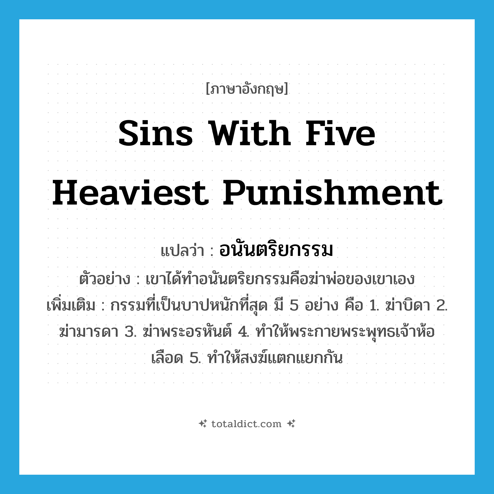 sins with five heaviest punishment แปลว่า?, คำศัพท์ภาษาอังกฤษ sins with five heaviest punishment แปลว่า อนันตริยกรรม ประเภท N ตัวอย่าง เขาได้ทำอนันตริยกรรมคือฆ่าพ่อของเขาเอง เพิ่มเติม กรรมที่เป็นบาปหนักที่สุด มี 5 อย่าง คือ 1. ฆ่าบิดา 2. ฆ่ามารดา 3. ฆ่าพระอรหันต์ 4. ทำให้พระกายพระพุทธเจ้าห้อเลือด 5. ทำให้สงฆ์แตกแยกกัน หมวด N