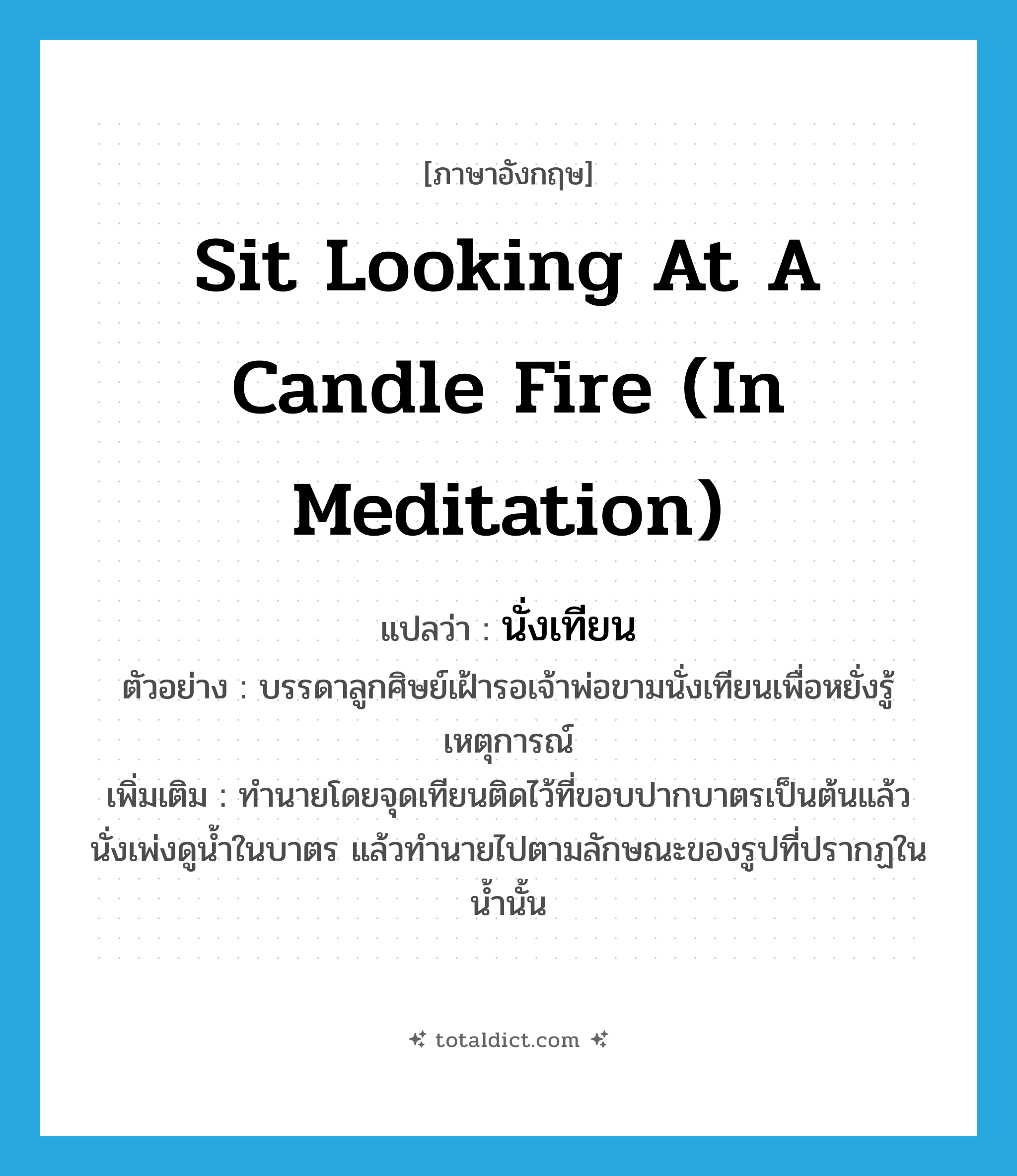 sit looking at a candle fire (in meditation) แปลว่า?, คำศัพท์ภาษาอังกฤษ sit looking at a candle fire (in meditation) แปลว่า นั่งเทียน ประเภท V ตัวอย่าง บรรดาลูกศิษย์เฝ้ารอเจ้าพ่อขามนั่งเทียนเพื่อหยั่งรู้เหตุการณ์ เพิ่มเติม ทำนายโดยจุดเทียนติดไว้ที่ขอบปากบาตรเป็นต้นแล้วนั่งเพ่งดูน้ำในบาตร แล้วทำนายไปตามลักษณะของรูปที่ปรากฏในน้ำนั้น หมวด V