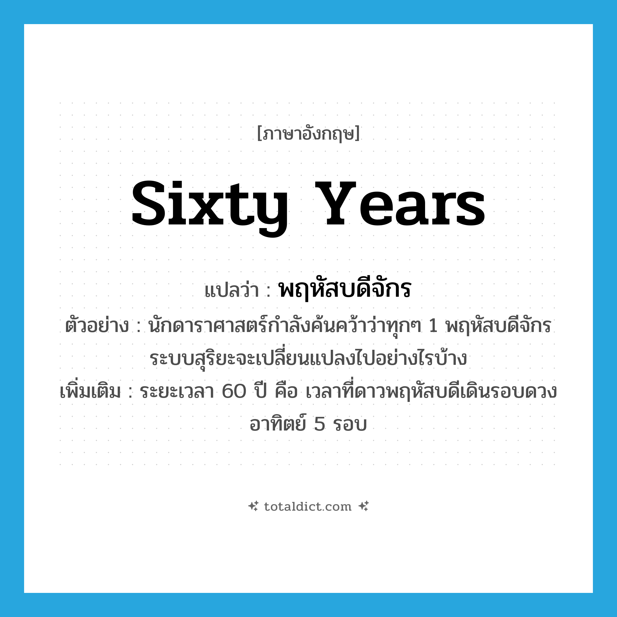 sixty years แปลว่า?, คำศัพท์ภาษาอังกฤษ sixty years แปลว่า พฤหัสบดีจักร ประเภท N ตัวอย่าง นักดาราศาสตร์กำลังค้นคว้าว่าทุกๆ 1 พฤหัสบดีจักร ระบบสุริยะจะเปลี่ยนแปลงไปอย่างไรบ้าง เพิ่มเติม ระยะเวลา 60 ปี คือ เวลาที่ดาวพฤหัสบดีเดินรอบดวงอาทิตย์ 5 รอบ หมวด N