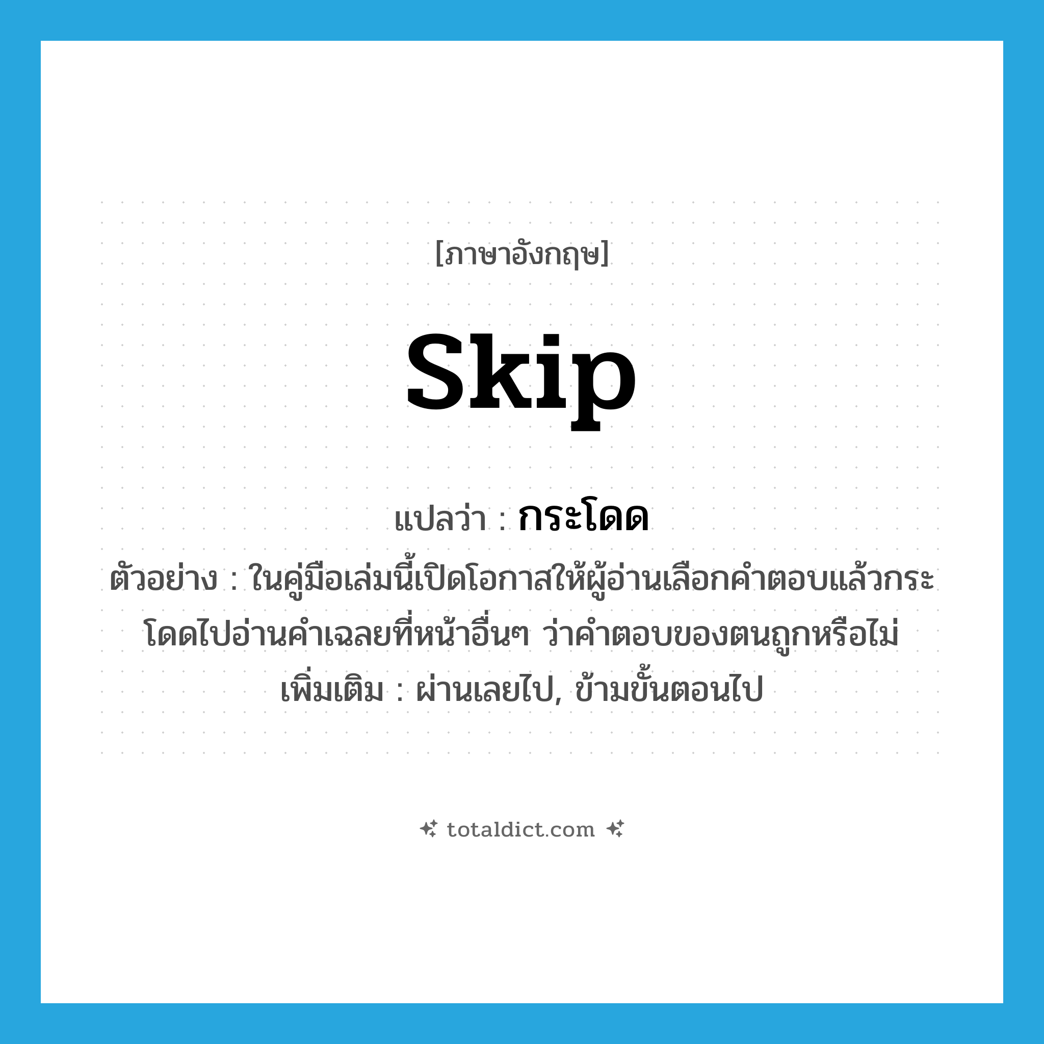 skip แปลว่า?, คำศัพท์ภาษาอังกฤษ skip แปลว่า กระโดด ประเภท V ตัวอย่าง ในคู่มือเล่มนี้เปิดโอกาสให้ผู้อ่านเลือกคำตอบแล้วกระโดดไปอ่านคำเฉลยที่หน้าอื่นๆ ว่าคำตอบของตนถูกหรือไม่ เพิ่มเติม ผ่านเลยไป, ข้ามขั้นตอนไป หมวด V