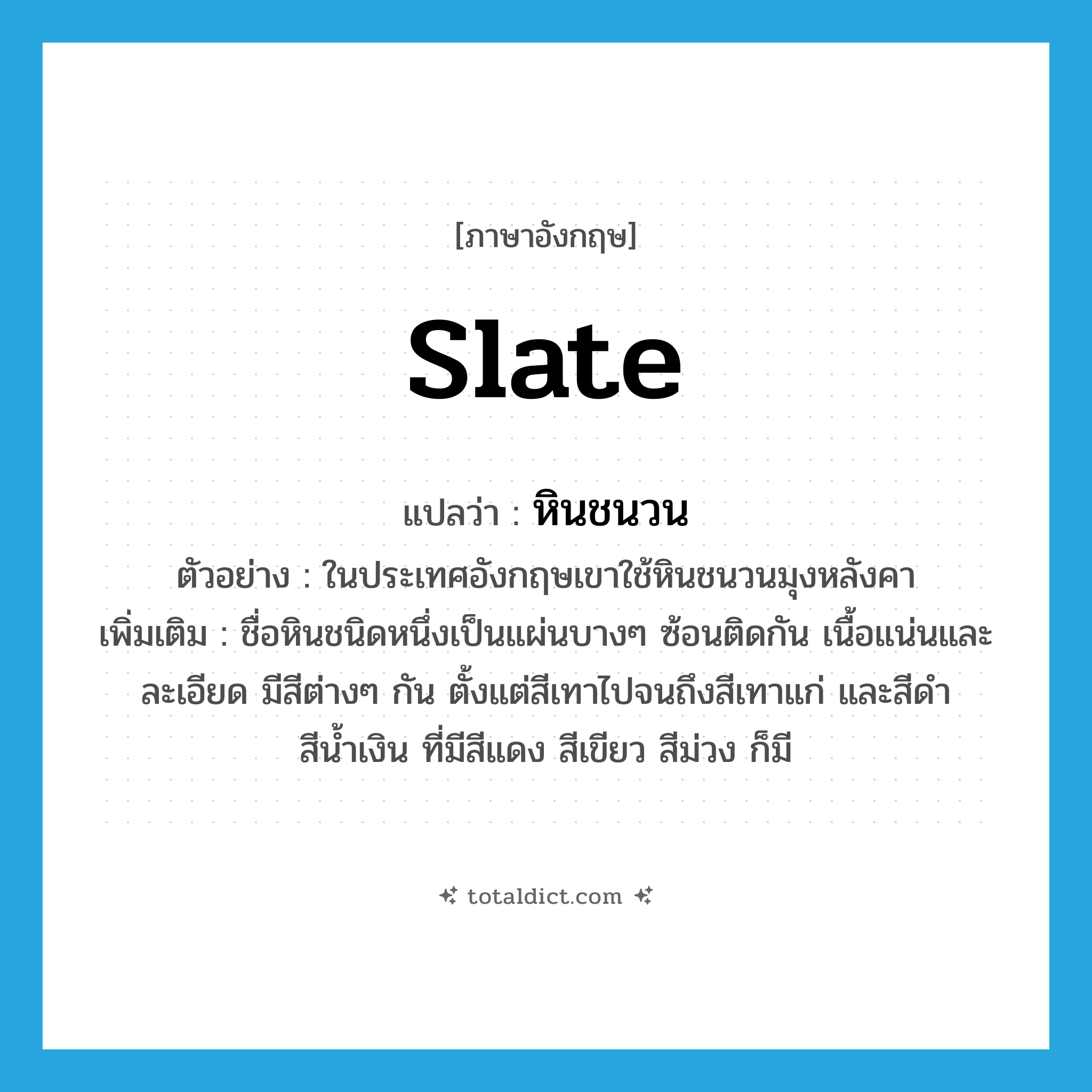 slate แปลว่า?, คำศัพท์ภาษาอังกฤษ slate แปลว่า หินชนวน ประเภท N ตัวอย่าง ในประเทศอังกฤษเขาใช้หินชนวนมุงหลังคา เพิ่มเติม ชื่อหินชนิดหนึ่งเป็นแผ่นบางๆ ซ้อนติดกัน เนื้อแน่นและละเอียด มีสีต่างๆ กัน ตั้งแต่สีเทาไปจนถึงสีเทาแก่ และสีดำ สีน้ำเงิน ที่มีสีแดง สีเขียว สีม่วง ก็มี หมวด N