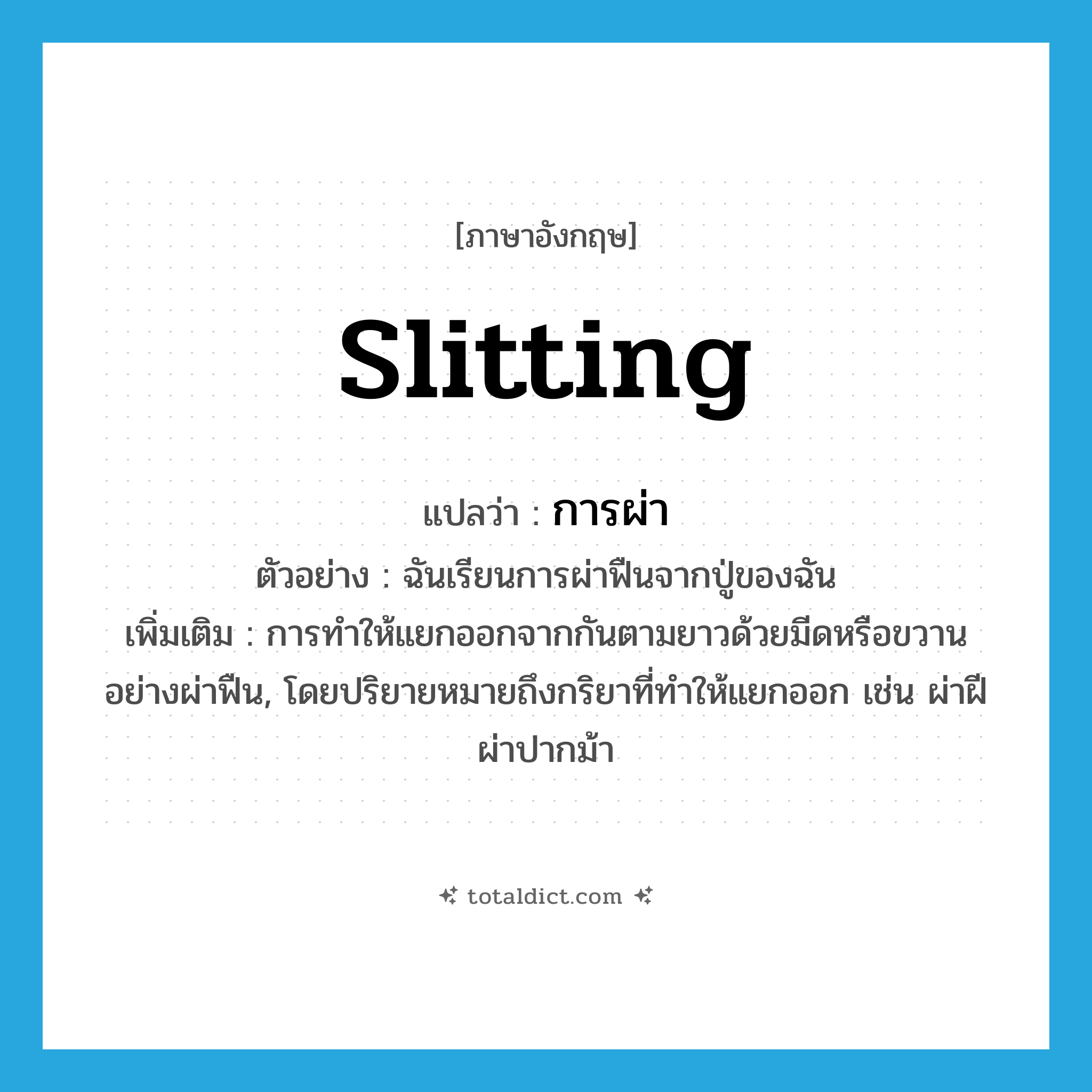 slitting แปลว่า?, คำศัพท์ภาษาอังกฤษ slitting แปลว่า การผ่า ประเภท N ตัวอย่าง ฉันเรียนการผ่าฟืนจากปู่ของฉัน เพิ่มเติม การทำให้แยกออกจากกันตามยาวด้วยมีดหรือขวานอย่างผ่าฟืน, โดยปริยายหมายถึงกริยาที่ทำให้แยกออก เช่น ผ่าฝี ผ่าปากม้า หมวด N
