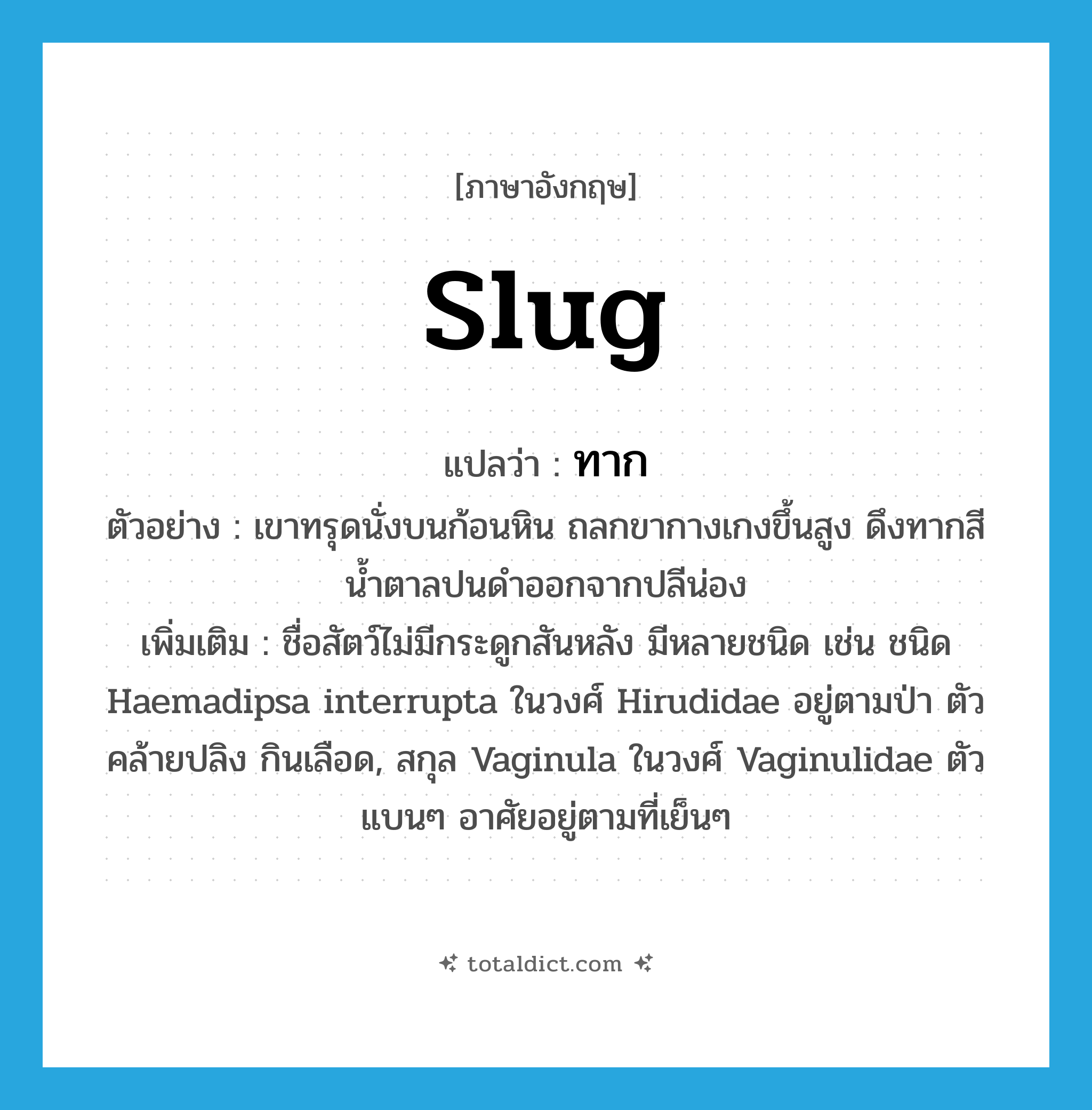 slug แปลว่า?, คำศัพท์ภาษาอังกฤษ slug แปลว่า ทาก ประเภท N ตัวอย่าง เขาทรุดนั่งบนก้อนหิน ถลกขากางเกงขึ้นสูง ดึงทากสีน้ำตาลปนดำออกจากปลีน่อง เพิ่มเติม ชื่อสัตว์ไม่มีกระดูกสันหลัง มีหลายชนิด เช่น ชนิด Haemadipsa interrupta ในวงศ์ Hirudidae อยู่ตามป่า ตัวคล้ายปลิง กินเลือด, สกุล Vaginula ในวงศ์ Vaginulidae ตัวแบนๆ อาศัยอยู่ตามที่เย็นๆ หมวด N