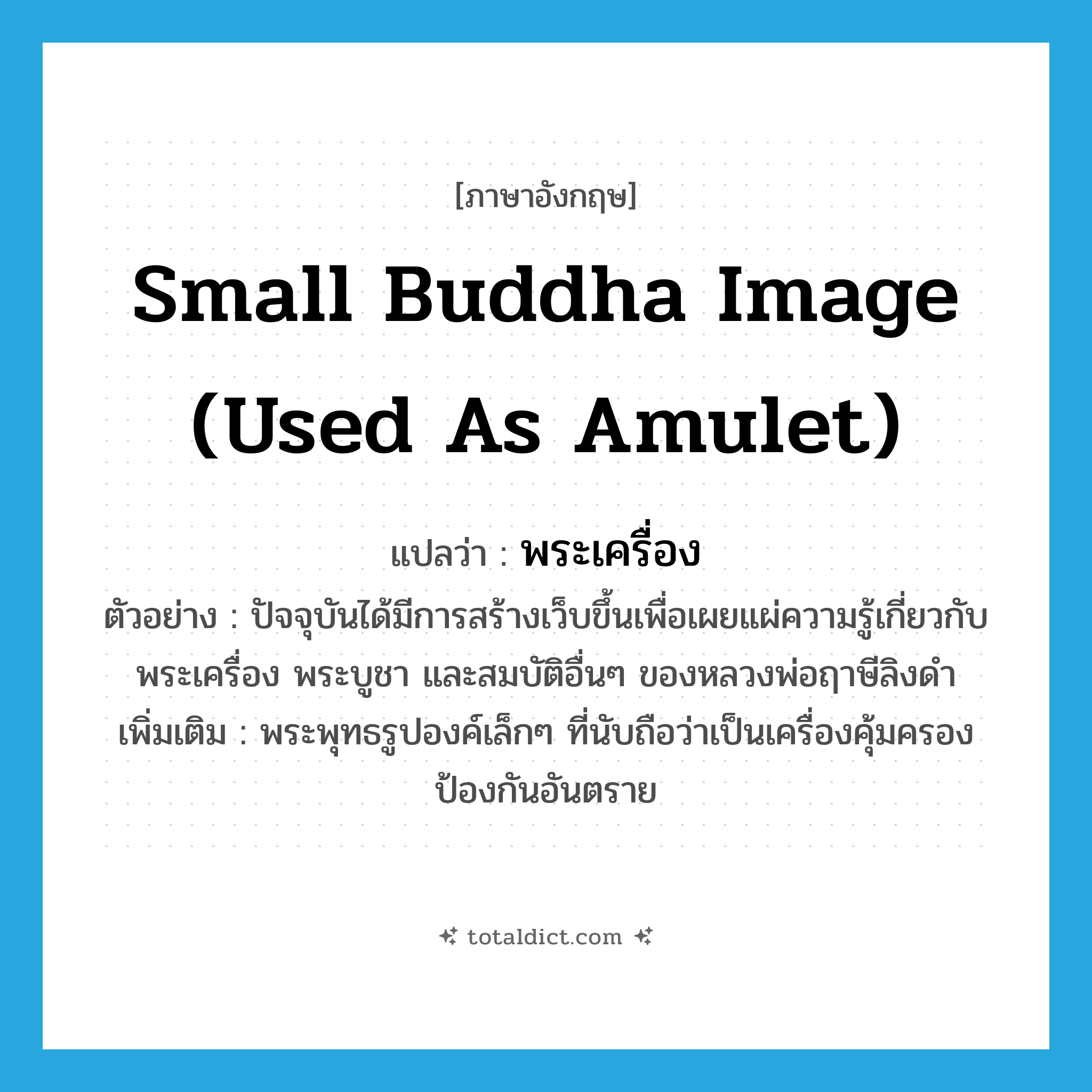 small Buddha image (used as amulet) แปลว่า?, คำศัพท์ภาษาอังกฤษ small Buddha image (used as amulet) แปลว่า พระเครื่อง ประเภท N ตัวอย่าง ปัจจุบันได้มีการสร้างเว็บขึ้นเพื่อเผยแผ่ความรู้เกี่ยวกับ พระเครื่อง พระบูชา และสมบัติอื่นๆ ของหลวงพ่อฤาษีลิงดำ เพิ่มเติม พระพุทธรูปองค์เล็กๆ ที่นับถือว่าเป็นเครื่องคุ้มครองป้องกันอันตราย หมวด N