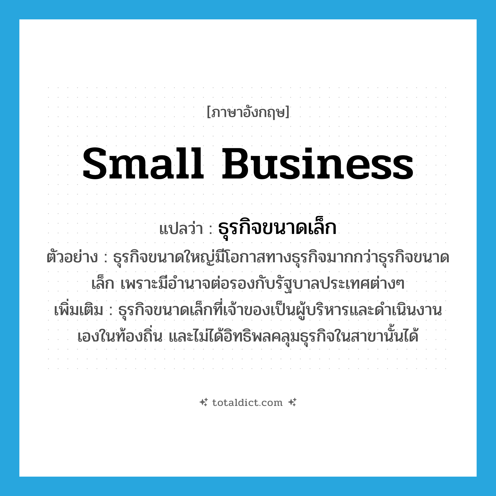 small business แปลว่า?, คำศัพท์ภาษาอังกฤษ small business แปลว่า ธุรกิจขนาดเล็ก ประเภท N ตัวอย่าง ธุรกิจขนาดใหญ่มีโอกาสทางธุรกิจมากกว่าธุรกิจขนาดเล็ก เพราะมีอำนาจต่อรองกับรัฐบาลประเทศต่างๆ เพิ่มเติม ธุรกิจขนาดเล็กที่เจ้าของเป็นผู้บริหารและดำเนินงานเองในท้องถิ่น และไม่ได้อิทธิพลคลุมธุรกิจในสาขานั้นได้ หมวด N