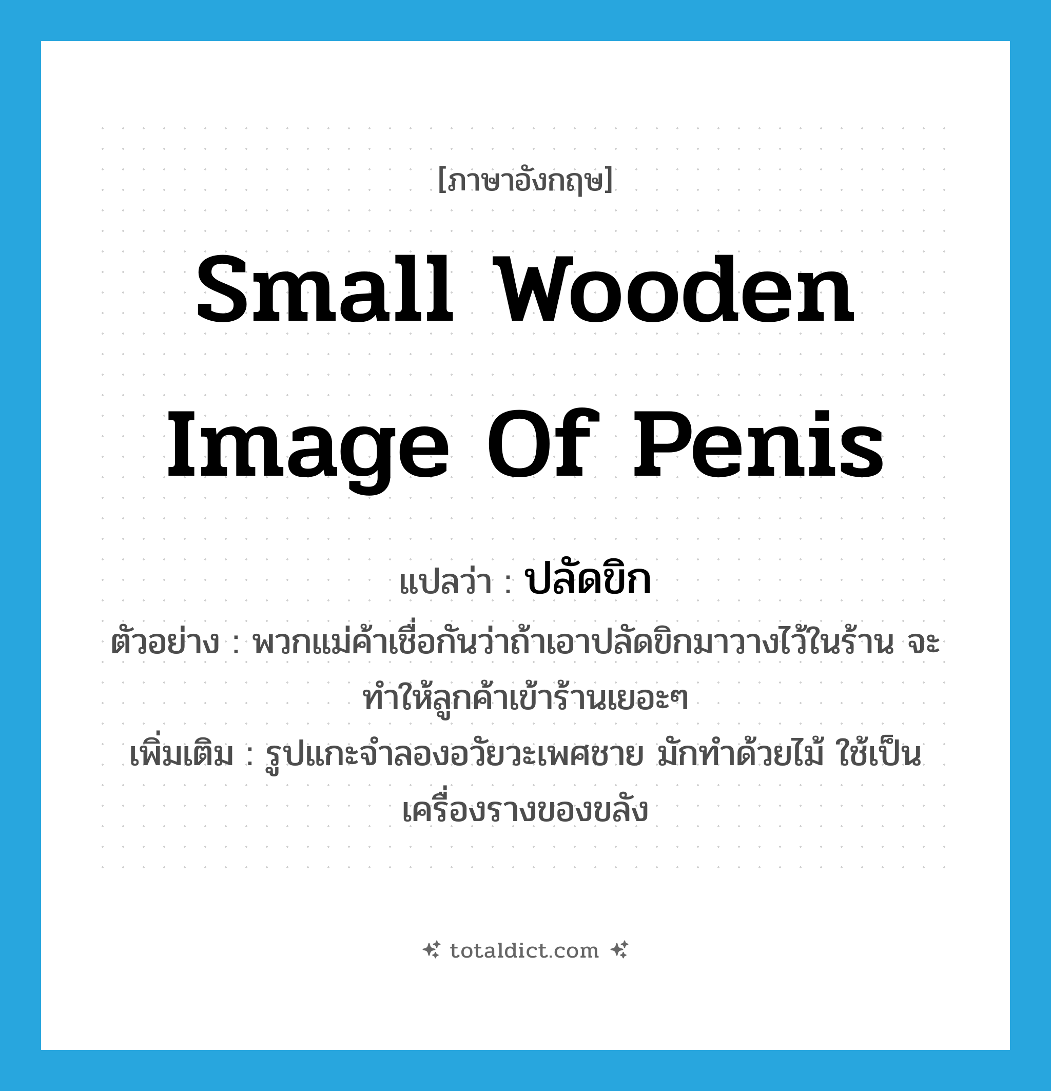 small wooden image of penis แปลว่า?, คำศัพท์ภาษาอังกฤษ small wooden image of penis แปลว่า ปลัดขิก ประเภท N ตัวอย่าง พวกแม่ค้าเชื่อกันว่าถ้าเอาปลัดขิกมาวางไว้ในร้าน จะทำให้ลูกค้าเข้าร้านเยอะๆ เพิ่มเติม รูปแกะจำลองอวัยวะเพศชาย มักทำด้วยไม้ ใช้เป็นเครื่องรางของขลัง หมวด N