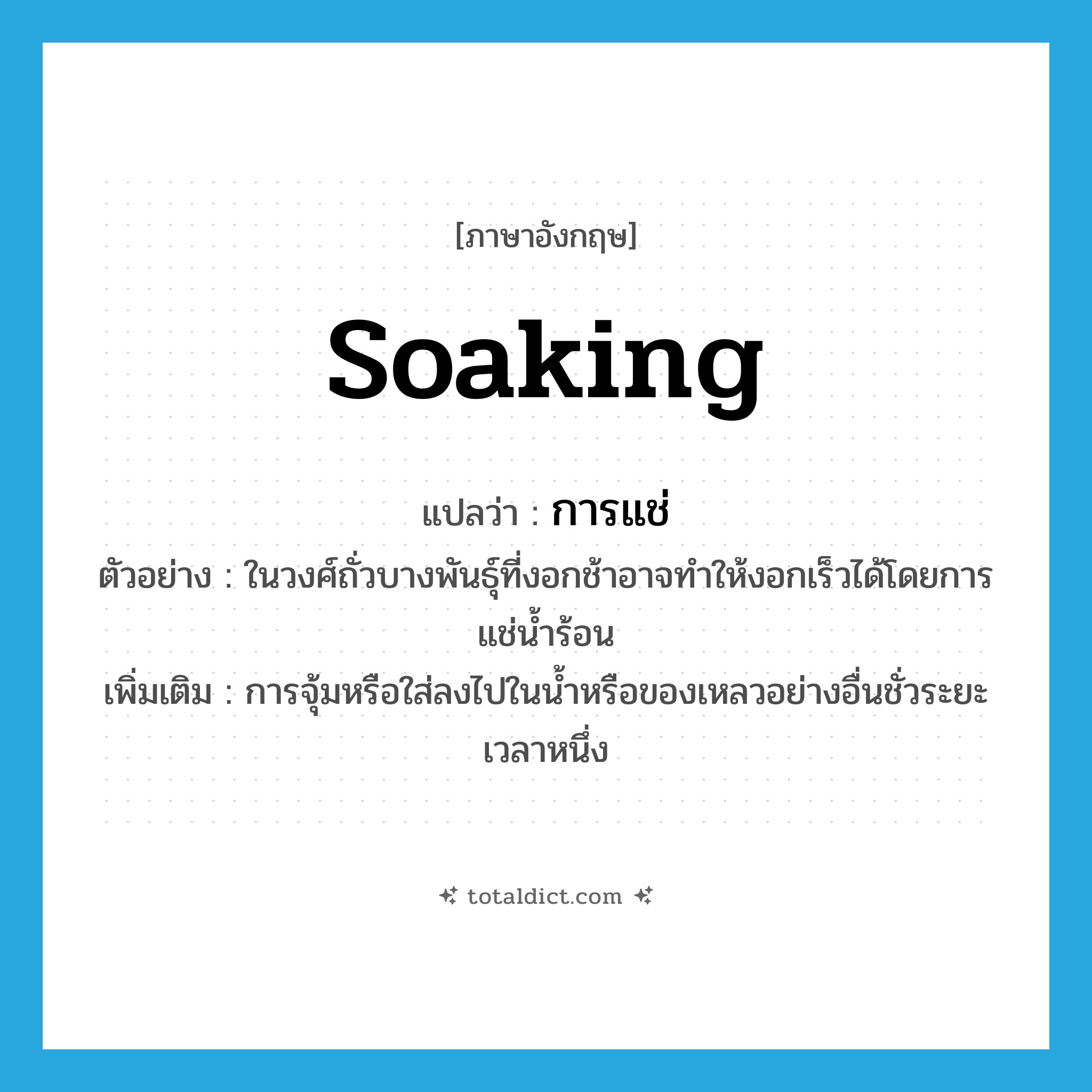 soaking แปลว่า?, คำศัพท์ภาษาอังกฤษ soaking แปลว่า การแช่ ประเภท N ตัวอย่าง ในวงศ์ถั่วบางพันธุ์ที่งอกช้าอาจทำให้งอกเร็วได้โดยการแช่น้ำร้อน เพิ่มเติม การจุ้มหรือใส่ลงไปในน้ำหรือของเหลวอย่างอื่นชั่วระยะเวลาหนึ่ง หมวด N