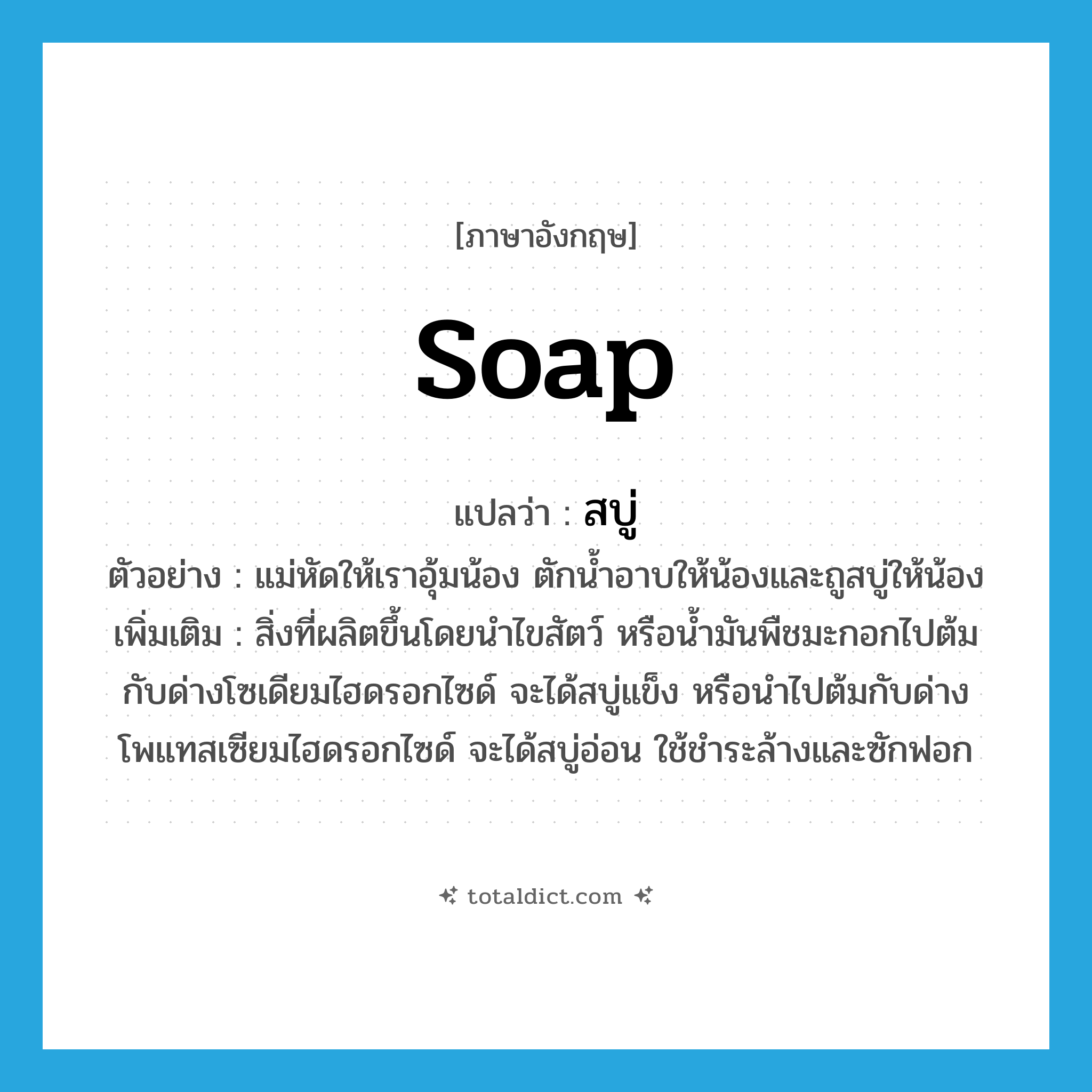 soap แปลว่า?, คำศัพท์ภาษาอังกฤษ soap แปลว่า สบู่ ประเภท N ตัวอย่าง แม่หัดให้เราอุ้มน้อง ตักน้ำอาบให้น้องและถูสบู่ให้น้อง เพิ่มเติม สิ่งที่ผลิตขึ้นโดยนำไขสัตว์ หรือน้ำมันพืชมะกอกไปต้มกับด่างโซเดียมไฮดรอกไซด์ จะได้สบู่แข็ง หรือนำไปต้มกับด่างโพแทสเซียมไฮดรอกไซด์ จะได้สบู่อ่อน ใช้ชำระล้างและซักฟอก หมวด N