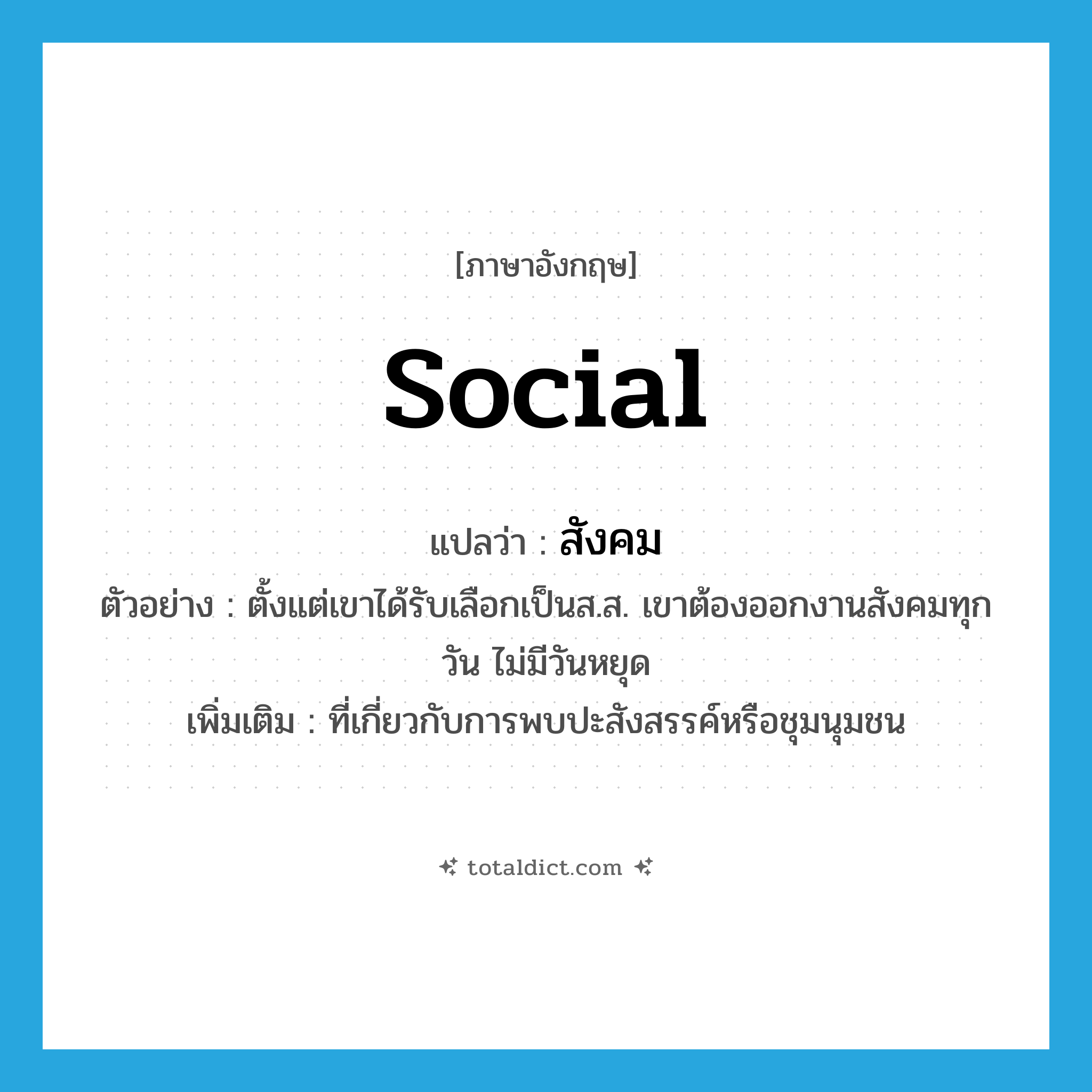สังคม ภาษาอังกฤษ?, คำศัพท์ภาษาอังกฤษ สังคม แปลว่า social ประเภท ADJ ตัวอย่าง ตั้งแต่เขาได้รับเลือกเป็นส.ส. เขาต้องออกงานสังคมทุกวัน ไม่มีวันหยุด เพิ่มเติม ที่เกี่ยวกับการพบปะสังสรรค์หรือชุมนุมชน หมวด ADJ