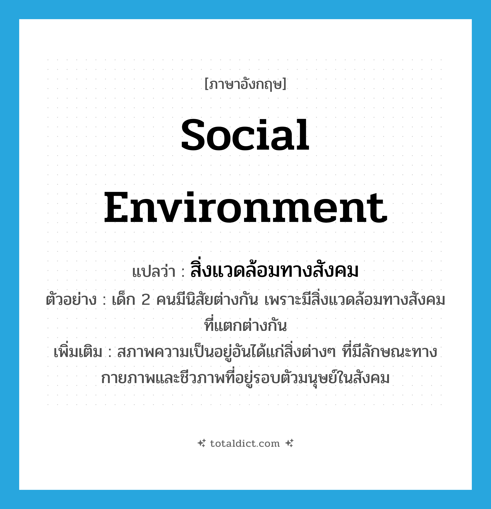 social environment แปลว่า?, คำศัพท์ภาษาอังกฤษ social environment แปลว่า สิ่งแวดล้อมทางสังคม ประเภท N ตัวอย่าง เด็ก 2 คนมีนิสัยต่างกัน เพราะมีสิ่งแวดล้อมทางสังคมที่แตกต่างกัน เพิ่มเติม สภาพความเป็นอยู่อันได้แก่สิ่งต่างๆ ที่มีลักษณะทางกายภาพและชีวภาพที่อยู่รอบตัวมนุษย์ในสังคม หมวด N