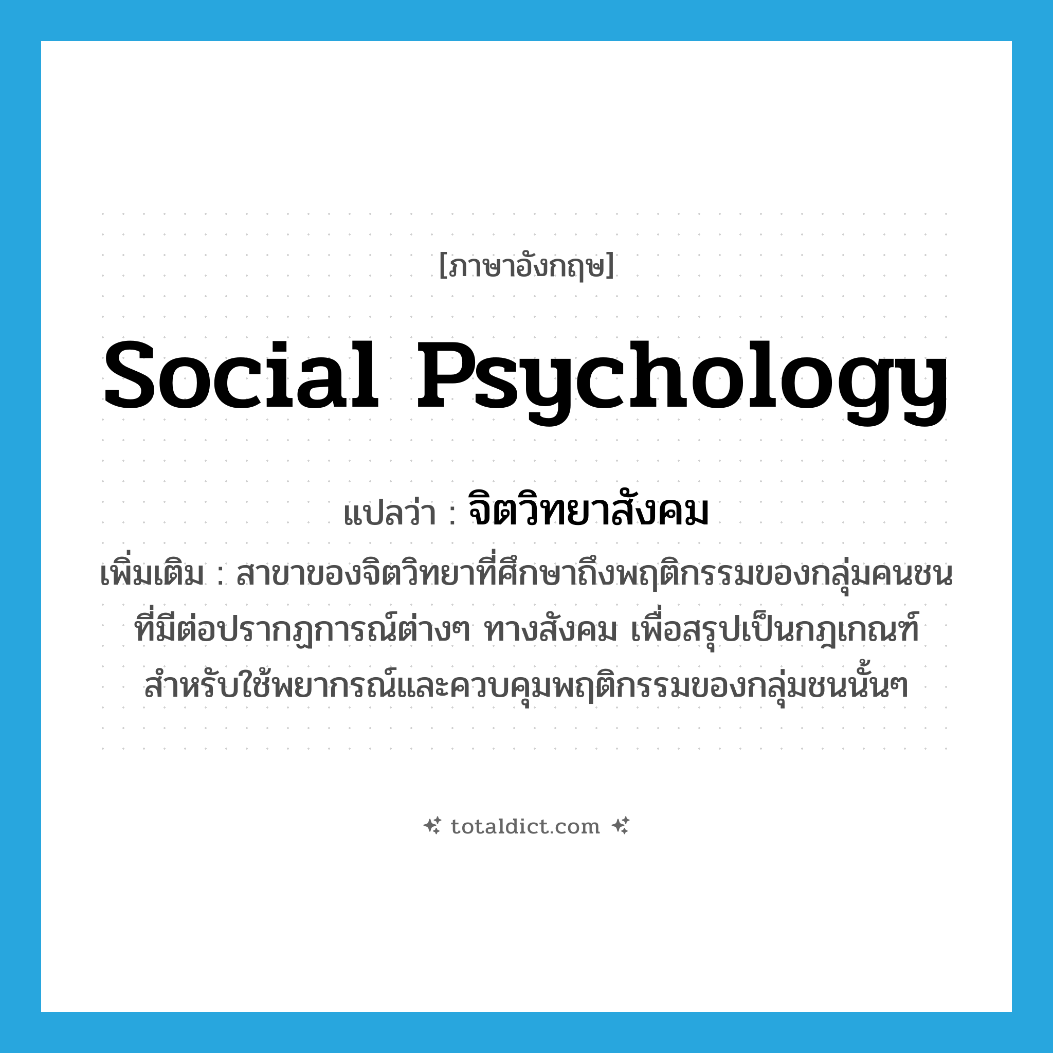 social psychology แปลว่า?, คำศัพท์ภาษาอังกฤษ social psychology แปลว่า จิตวิทยาสังคม ประเภท N เพิ่มเติม สาขาของจิตวิทยาที่ศึกษาถึงพฤติกรรมของกลุ่มคนชนที่มีต่อปรากฏการณ์ต่างๆ ทางสังคม เพื่อสรุปเป็นกฎเกณฑ์สำหรับใช้พยากรณ์และควบคุมพฤติกรรมของกลุ่มชนนั้นๆ หมวด N