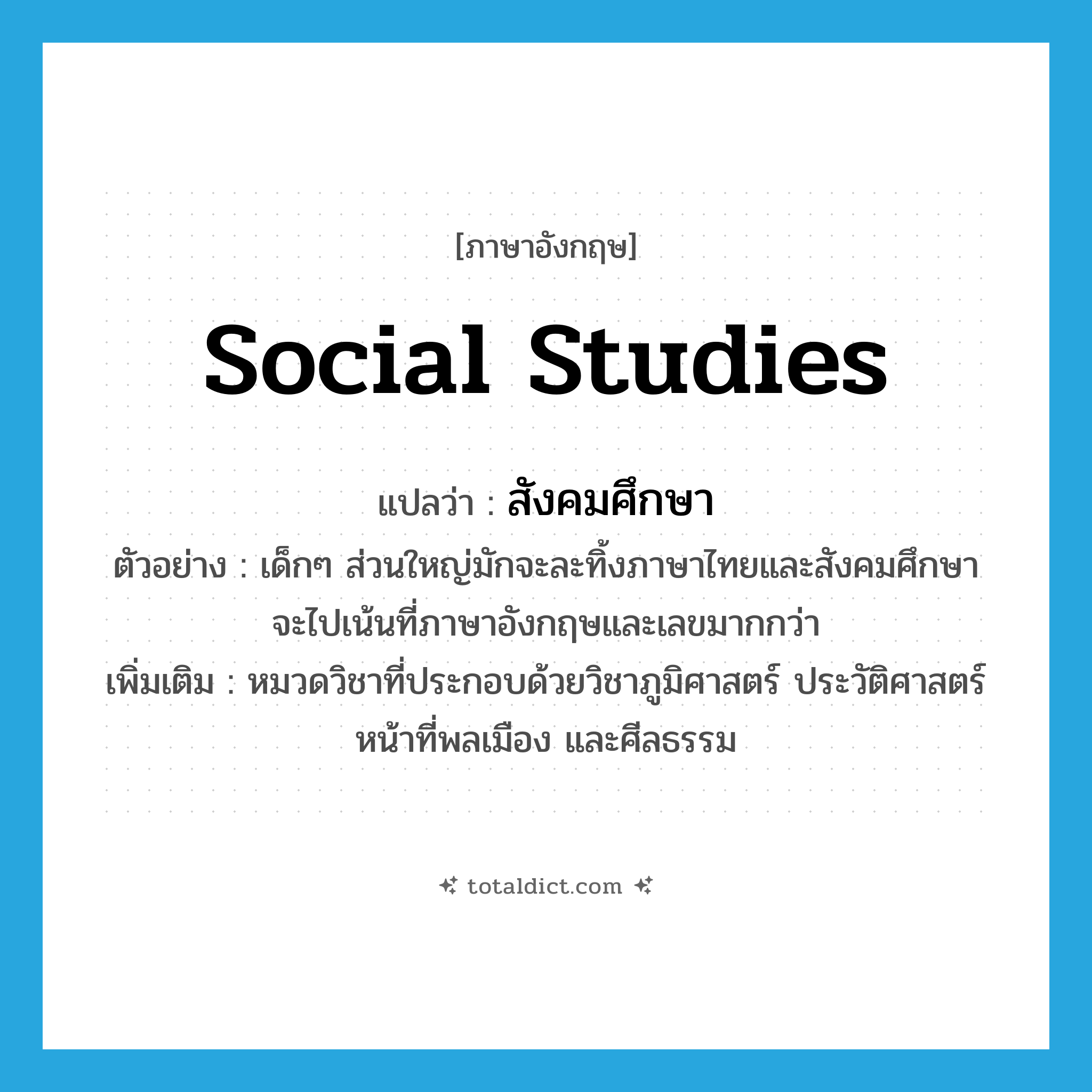 social studies แปลว่า?, คำศัพท์ภาษาอังกฤษ social studies แปลว่า สังคมศึกษา ประเภท N ตัวอย่าง เด็กๆ ส่วนใหญ่มักจะละทิ้งภาษาไทยและสังคมศึกษา จะไปเน้นที่ภาษาอังกฤษและเลขมากกว่า เพิ่มเติม หมวดวิชาที่ประกอบด้วยวิชาภูมิศาสตร์ ประวัติศาสตร์ หน้าที่พลเมือง และศีลธรรม หมวด N