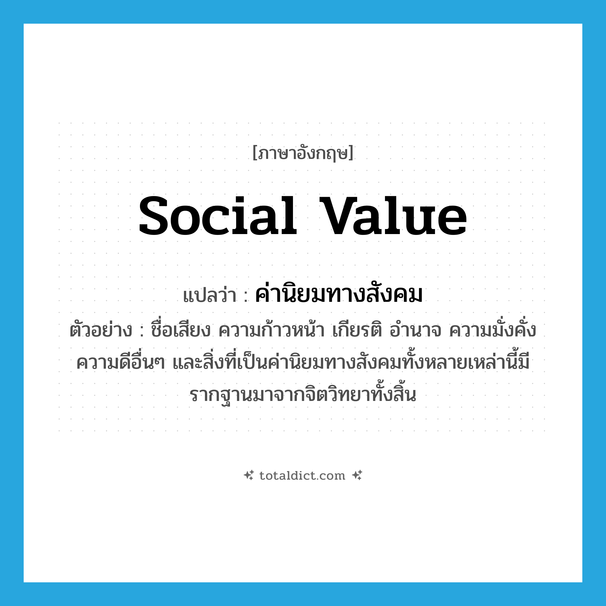 social value แปลว่า?, คำศัพท์ภาษาอังกฤษ social value แปลว่า ค่านิยมทางสังคม ประเภท N ตัวอย่าง ชื่อเสียง ความก้าวหน้า เกียรติ อำนาจ ความมั่งคั่ง ความดีอื่นๆ และสิ่งที่เป็นค่านิยมทางสังคมทั้งหลายเหล่านี้มีรากฐานมาจากจิตวิทยาทั้งสิ้น หมวด N