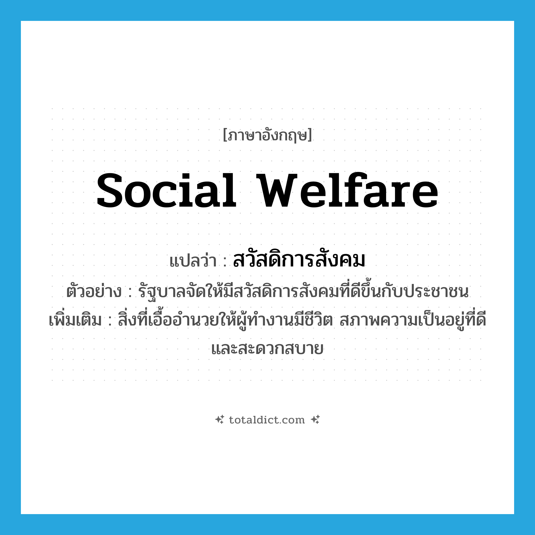 social welfare แปลว่า?, คำศัพท์ภาษาอังกฤษ social welfare แปลว่า สวัสดิการสังคม ประเภท N ตัวอย่าง รัฐบาลจัดให้มีสวัสดิการสังคมที่ดีขึ้นกับประชาชน เพิ่มเติม สิ่งที่เอื้ออำนวยให้ผู้ทำงานมีชีวิต สภาพความเป็นอยู่ที่ดีและสะดวกสบาย หมวด N