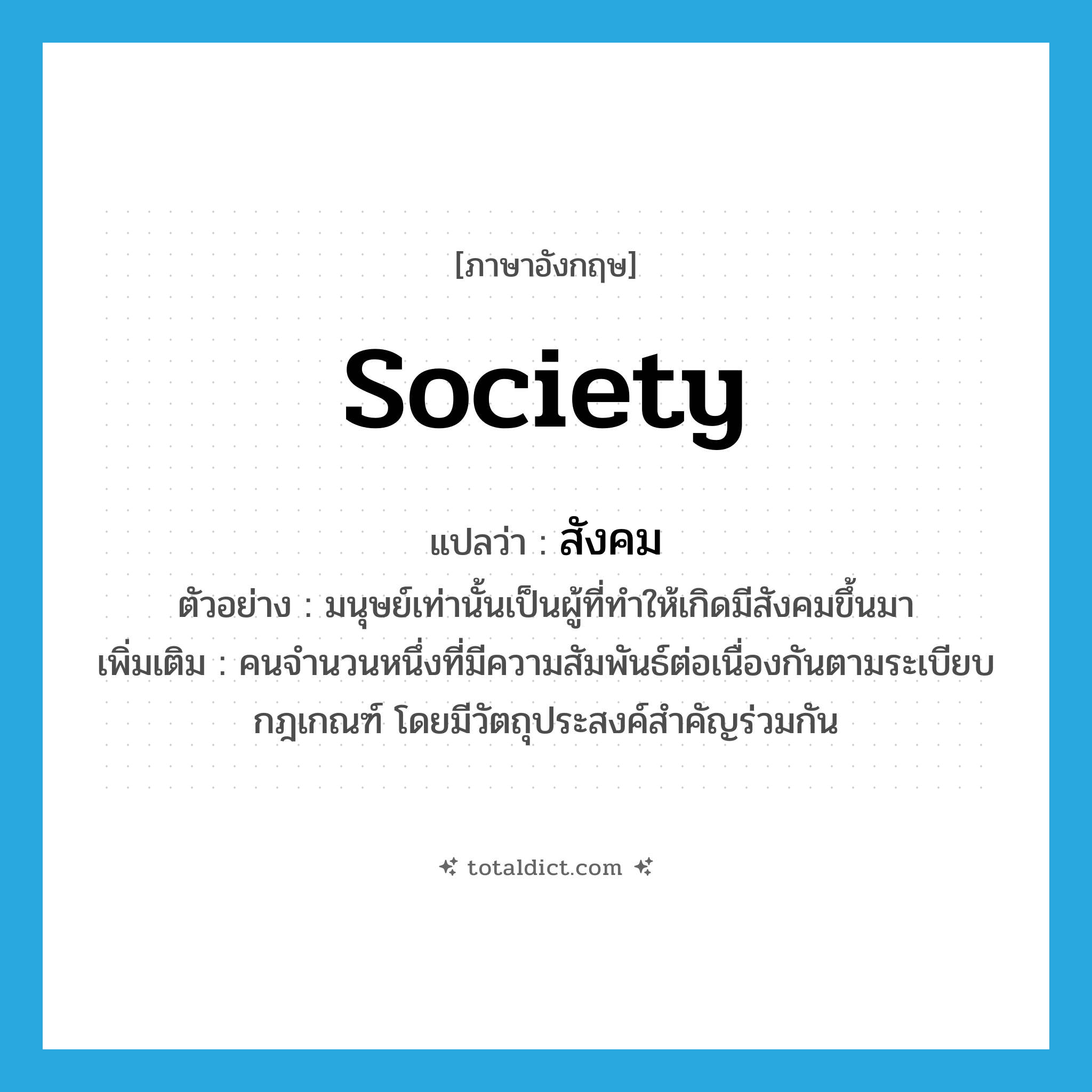 สังคม ภาษาอังกฤษ?, คำศัพท์ภาษาอังกฤษ สังคม แปลว่า society ประเภท N ตัวอย่าง มนุษย์เท่านั้นเป็นผู้ที่ทำให้เกิดมีสังคมขึ้นมา เพิ่มเติม คนจำนวนหนึ่งที่มีความสัมพันธ์ต่อเนื่องกันตามระเบียบกฎเกณฑ์ โดยมีวัตถุประสงค์สำคัญร่วมกัน หมวด N