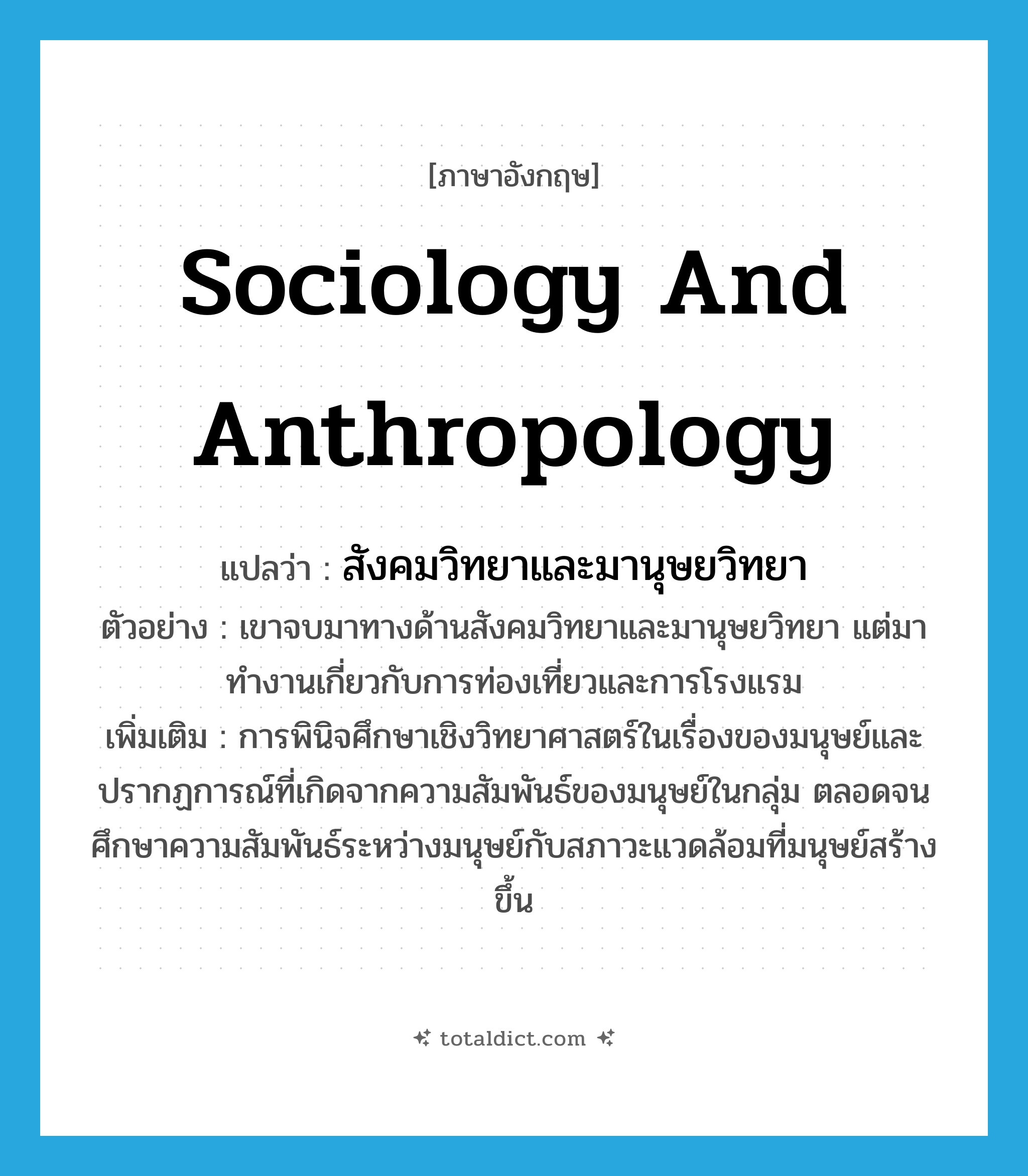 sociology and anthropology แปลว่า?, คำศัพท์ภาษาอังกฤษ sociology and anthropology แปลว่า สังคมวิทยาและมานุษยวิทยา ประเภท N ตัวอย่าง เขาจบมาทางด้านสังคมวิทยาและมานุษยวิทยา แต่มาทำงานเกี่ยวกับการท่องเที่ยวและการโรงแรม เพิ่มเติม การพินิจศึกษาเชิงวิทยาศาสตร์ในเรื่องของมนุษย์และปรากฏการณ์ที่เกิดจากความสัมพันธ์ของมนุษย์ในกลุ่ม ตลอดจนศึกษาความสัมพันธ์ระหว่างมนุษย์กับสภาวะแวดล้อมที่มนุษย์สร้างขึ้น หมวด N