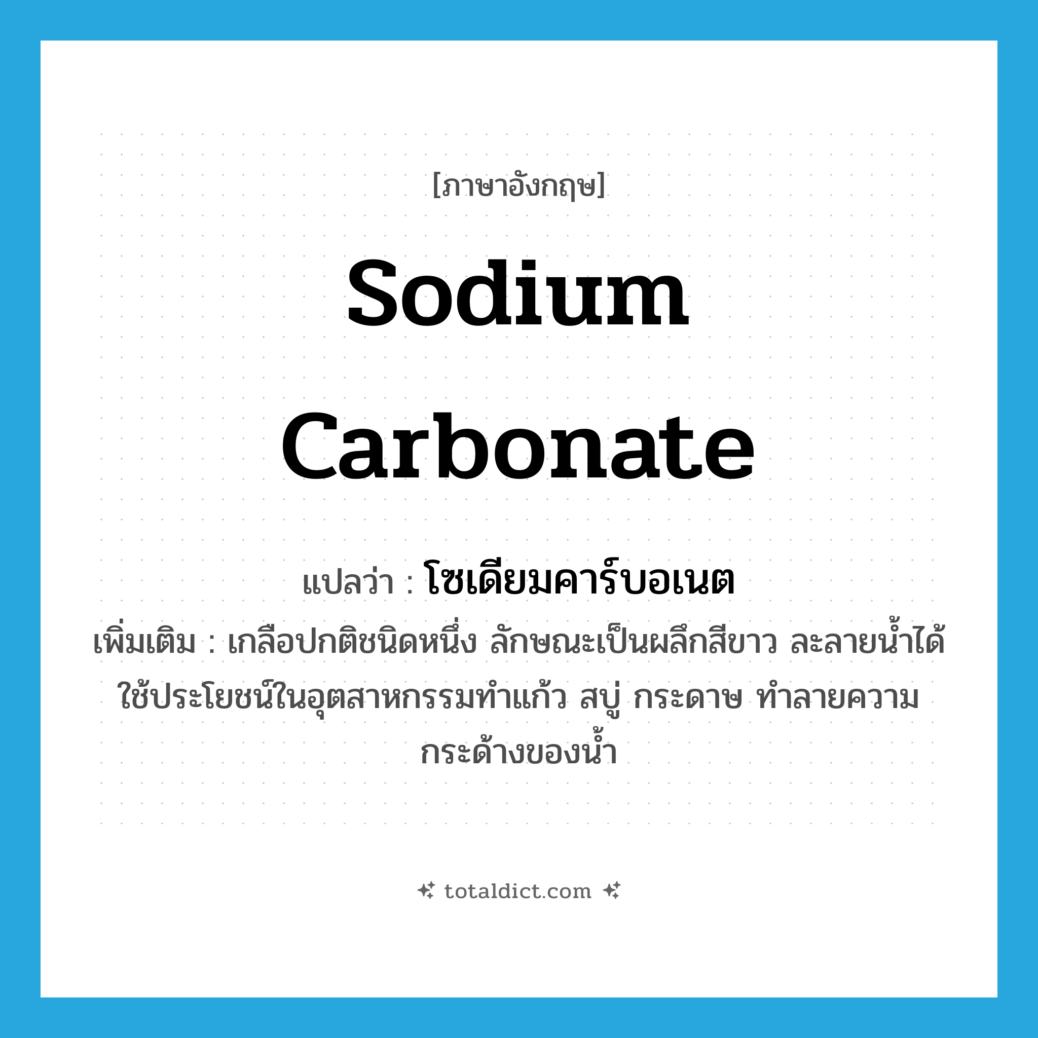 sodium carbonate แปลว่า?, คำศัพท์ภาษาอังกฤษ sodium carbonate แปลว่า โซเดียมคาร์บอเนต ประเภท N เพิ่มเติม เกลือปกติชนิดหนึ่ง ลักษณะเป็นผลึกสีขาว ละลายน้ำได้ ใช้ประโยชน์ในอุตสาหกรรมทำแก้ว สบู่ กระดาษ ทำลายความกระด้างของน้ำ หมวด N