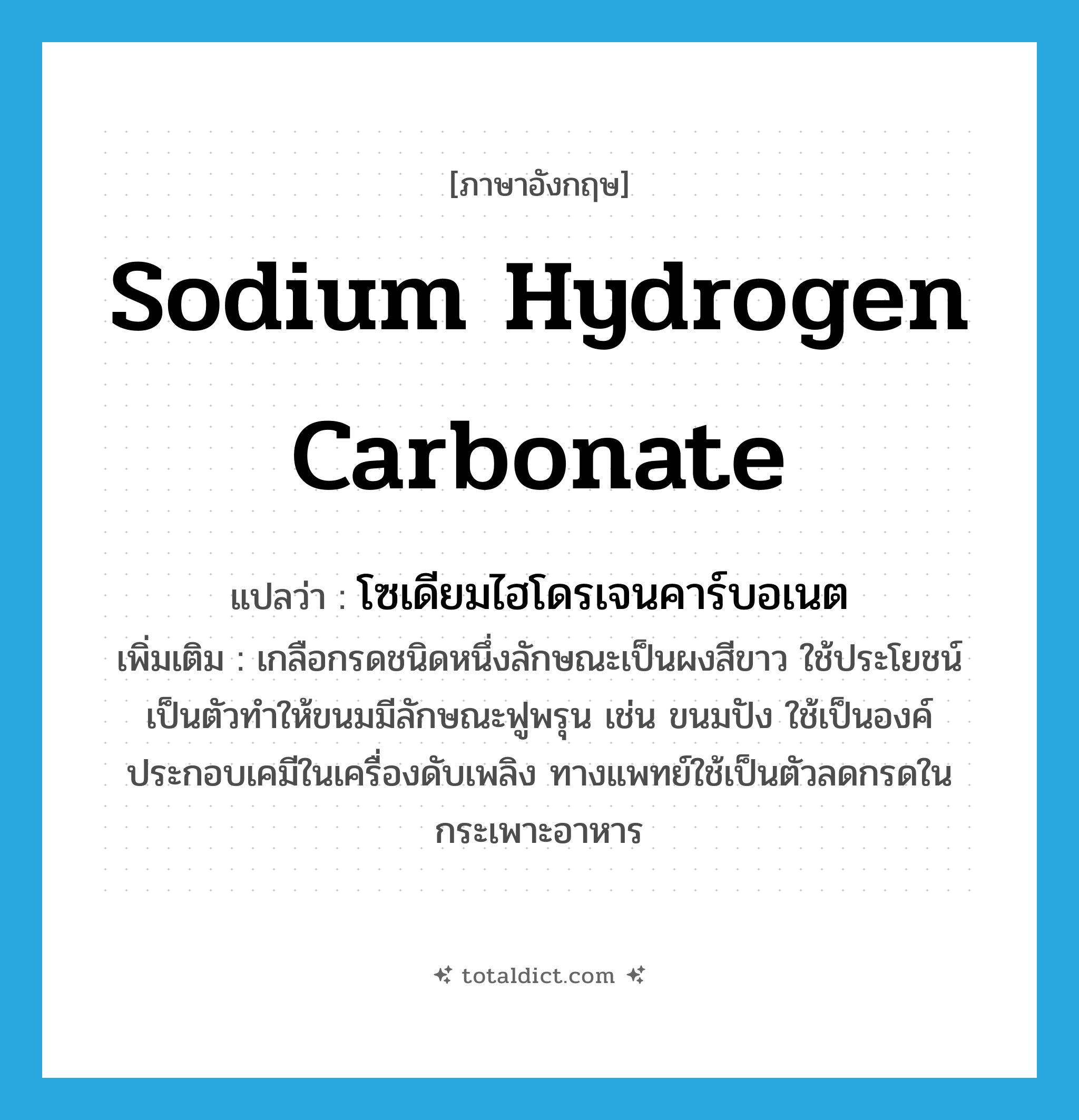 sodium hydrogen carbonate แปลว่า?, คำศัพท์ภาษาอังกฤษ sodium hydrogen carbonate แปลว่า โซเดียมไฮโดรเจนคาร์บอเนต ประเภท N เพิ่มเติม เกลือกรดชนิดหนึ่งลักษณะเป็นผงสีขาว ใช้ประโยชน์เป็นตัวทำให้ขนมมีลักษณะฟูพรุน เช่น ขนมปัง ใช้เป็นองค์ประกอบเคมีในเครื่องดับเพลิง ทางแพทย์ใช้เป็นตัวลดกรดในกระเพาะอาหาร หมวด N