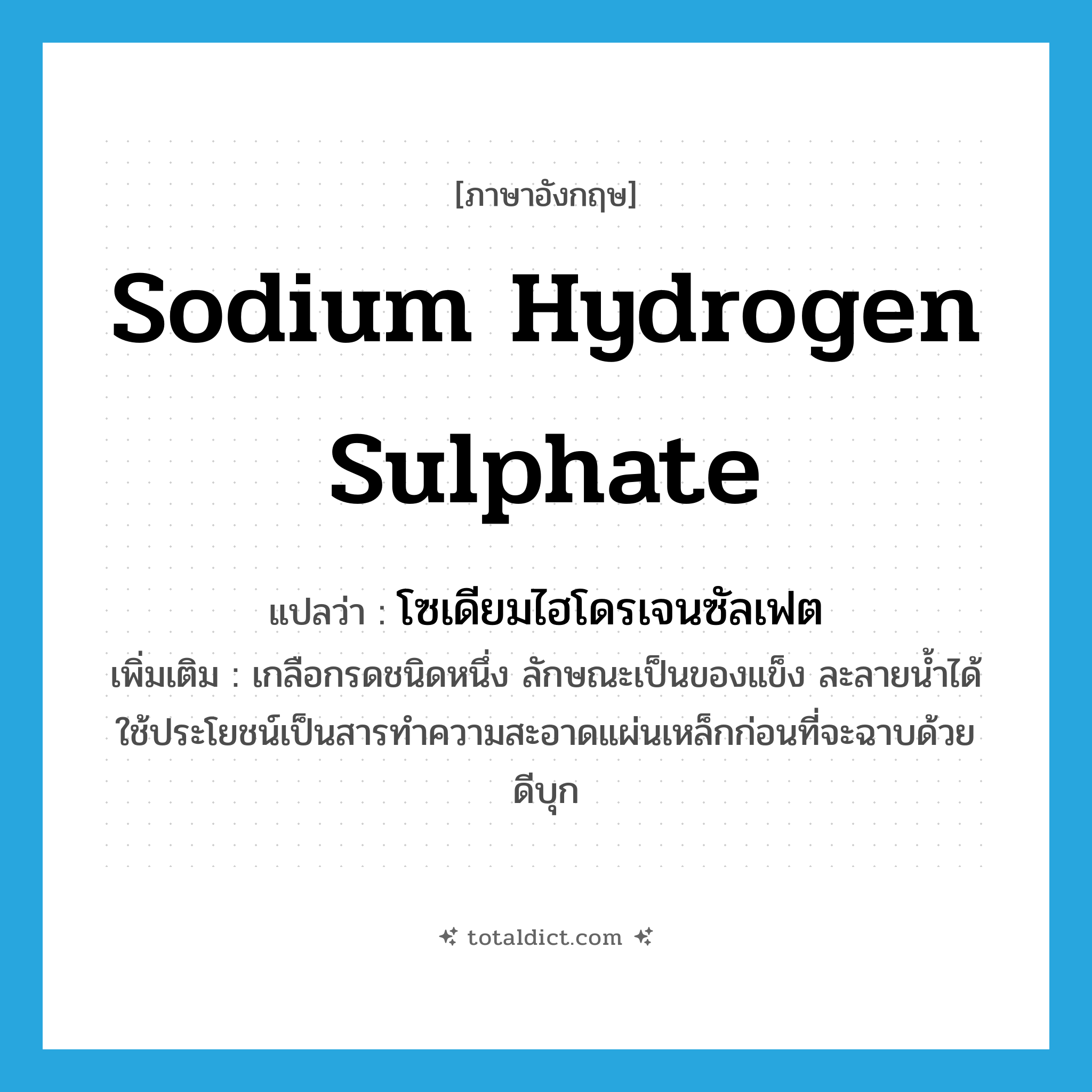 sodium hydrogen sulphate แปลว่า?, คำศัพท์ภาษาอังกฤษ sodium hydrogen sulphate แปลว่า โซเดียมไฮโดรเจนซัลเฟต ประเภท N เพิ่มเติม เกลือกรดชนิดหนึ่ง ลักษณะเป็นของแข็ง ละลายน้ำได้ ใช้ประโยชน์เป็นสารทำความสะอาดแผ่นเหล็กก่อนที่จะฉาบด้วยดีบุก หมวด N