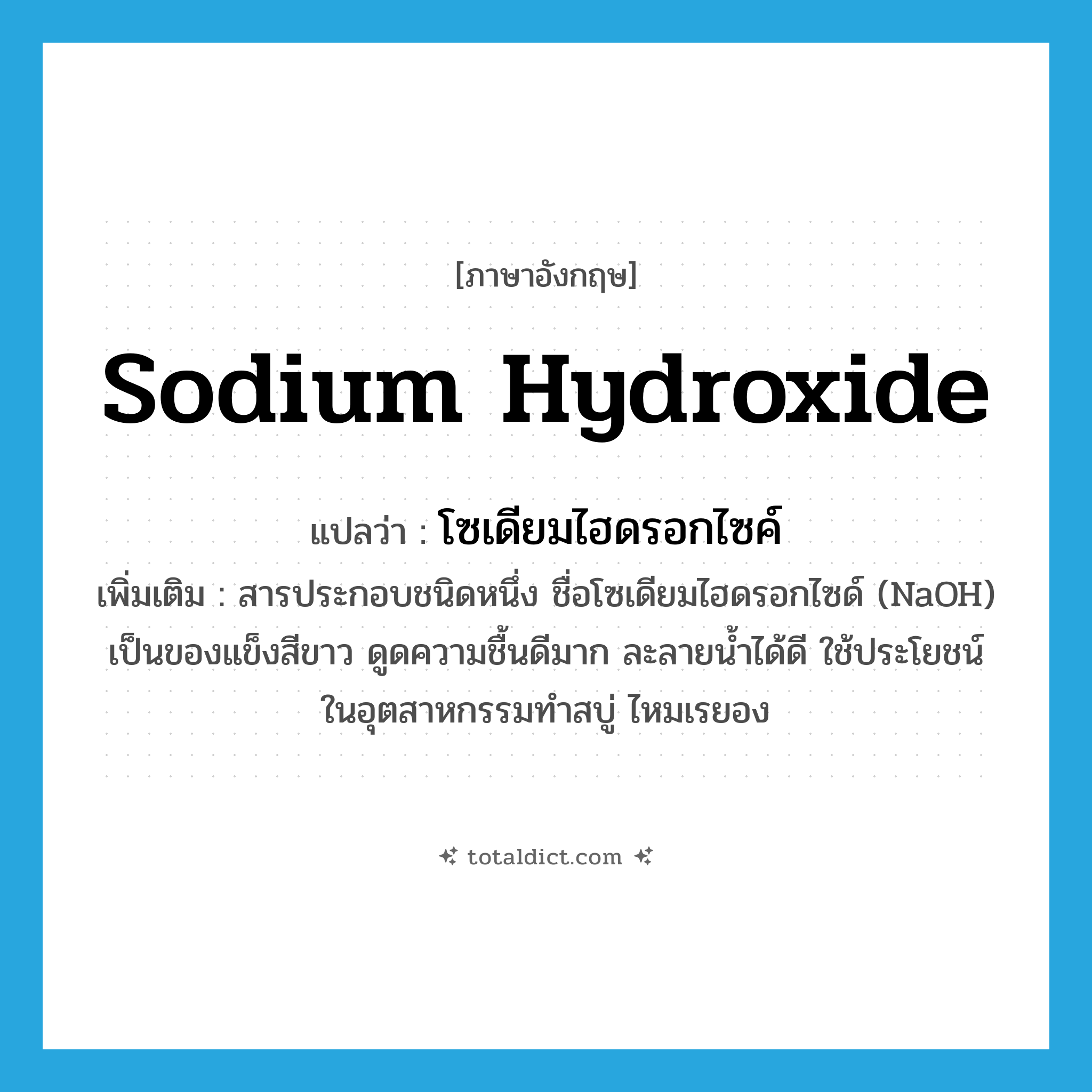sodium hydroxide แปลว่า?, คำศัพท์ภาษาอังกฤษ sodium hydroxide แปลว่า โซเดียมไฮดรอกไซค์ ประเภท N เพิ่มเติม สารประกอบชนิดหนึ่ง ชื่อโซเดียมไฮดรอกไซด์ (NaOH) เป็นของแข็งสีขาว ดูดความชื้นดีมาก ละลายน้ำได้ดี ใช้ประโยชน์ในอุตสาหกรรมทำสบู่ ไหมเรยอง หมวด N
