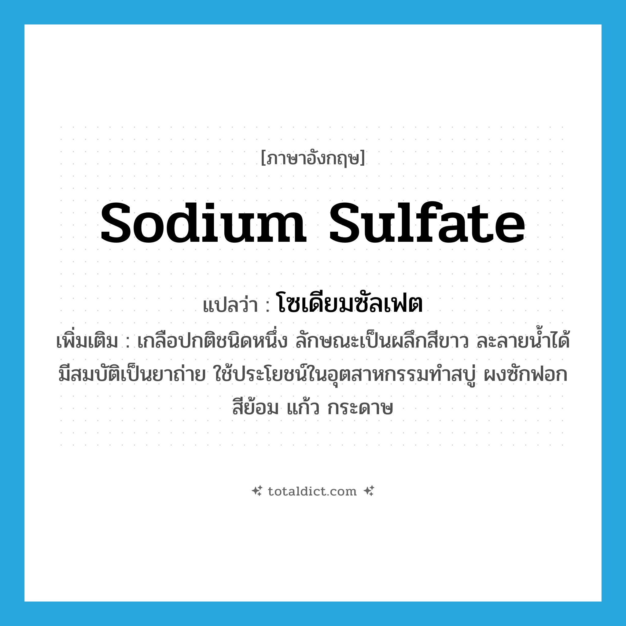 sodium sulfate แปลว่า?, คำศัพท์ภาษาอังกฤษ sodium sulfate แปลว่า โซเดียมซัลเฟต ประเภท N เพิ่มเติม เกลือปกติชนิดหนึ่ง ลักษณะเป็นผลึกสีขาว ละลายน้ำได้ มีสมบัติเป็นยาถ่าย ใช้ประโยชน์ในอุตสาหกรรมทำสบู่ ผงซักฟอก สีย้อม แก้ว กระดาษ หมวด N