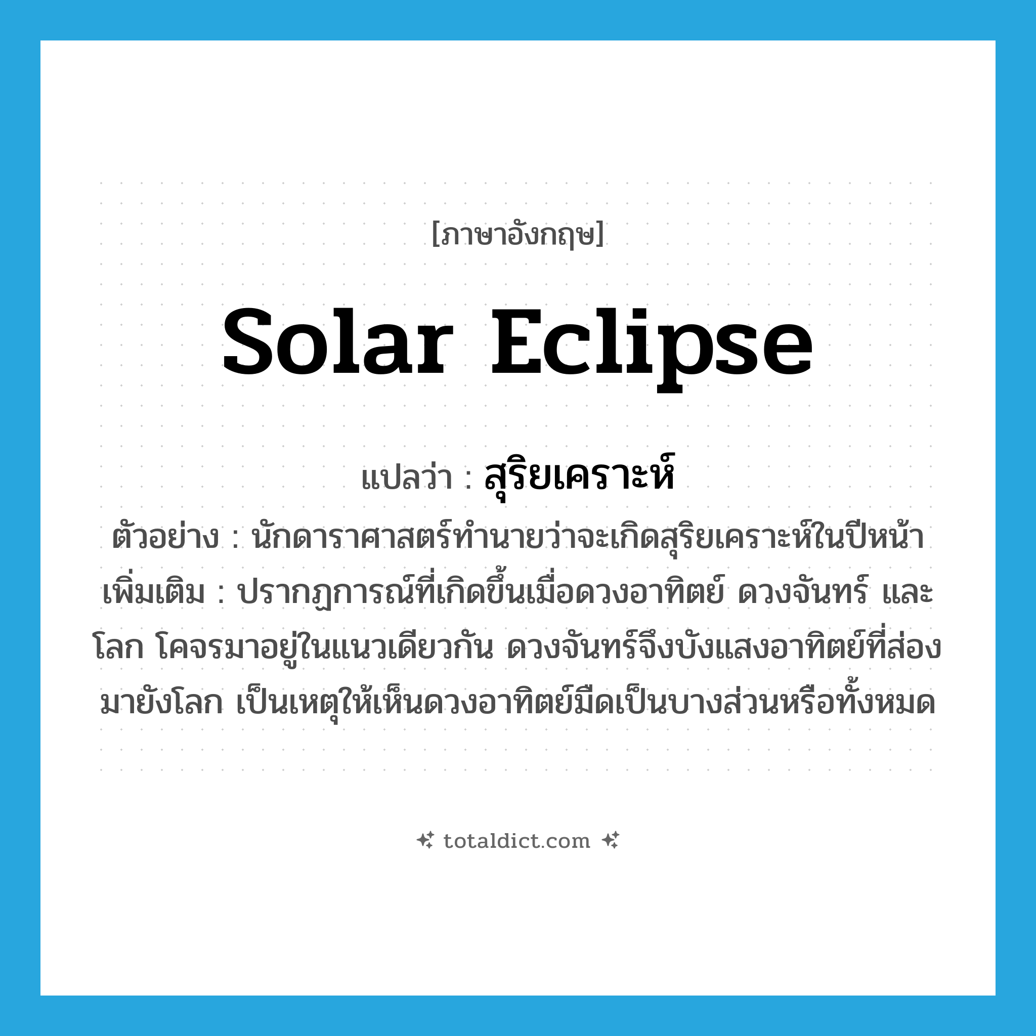 solar eclipse แปลว่า?, คำศัพท์ภาษาอังกฤษ solar eclipse แปลว่า สุริยเคราะห์ ประเภท N ตัวอย่าง นักดาราศาสตร์ทำนายว่าจะเกิดสุริยเคราะห์ในปีหน้า เพิ่มเติม ปรากฏการณ์ที่เกิดขึ้นเมื่อดวงอาทิตย์ ดวงจันทร์ และโลก โคจรมาอยู่ในแนวเดียวกัน ดวงจันทร์จึงบังแสงอาทิตย์ที่ส่องมายังโลก เป็นเหตุให้เห็นดวงอาทิตย์มืดเป็นบางส่วนหรือทั้งหมด หมวด N