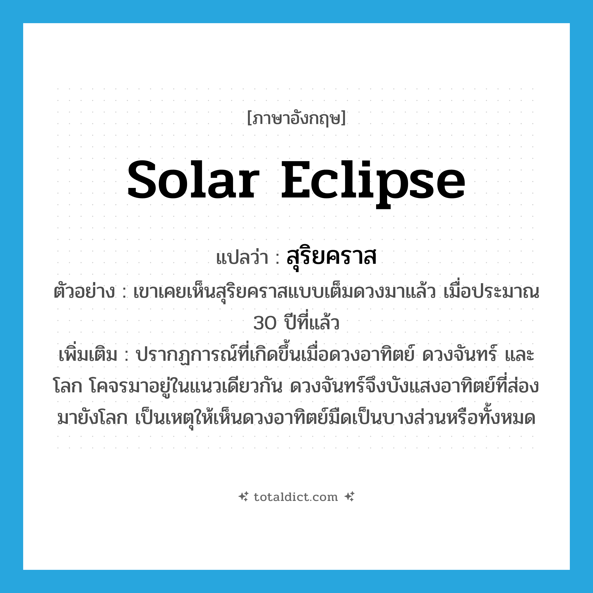 solar eclipse แปลว่า?, คำศัพท์ภาษาอังกฤษ solar eclipse แปลว่า สุริยคราส ประเภท N ตัวอย่าง เขาเคยเห็นสุริยคราสแบบเต็มดวงมาแล้ว เมื่อประมาณ 30 ปีที่แล้ว เพิ่มเติม ปรากฏการณ์ที่เกิดขึ้นเมื่อดวงอาทิตย์ ดวงจันทร์ และโลก โคจรมาอยู่ในแนวเดียวกัน ดวงจันทร์จึงบังแสงอาทิตย์ที่ส่องมายังโลก เป็นเหตุให้เห็นดวงอาทิตย์มืดเป็นบางส่วนหรือทั้งหมด หมวด N