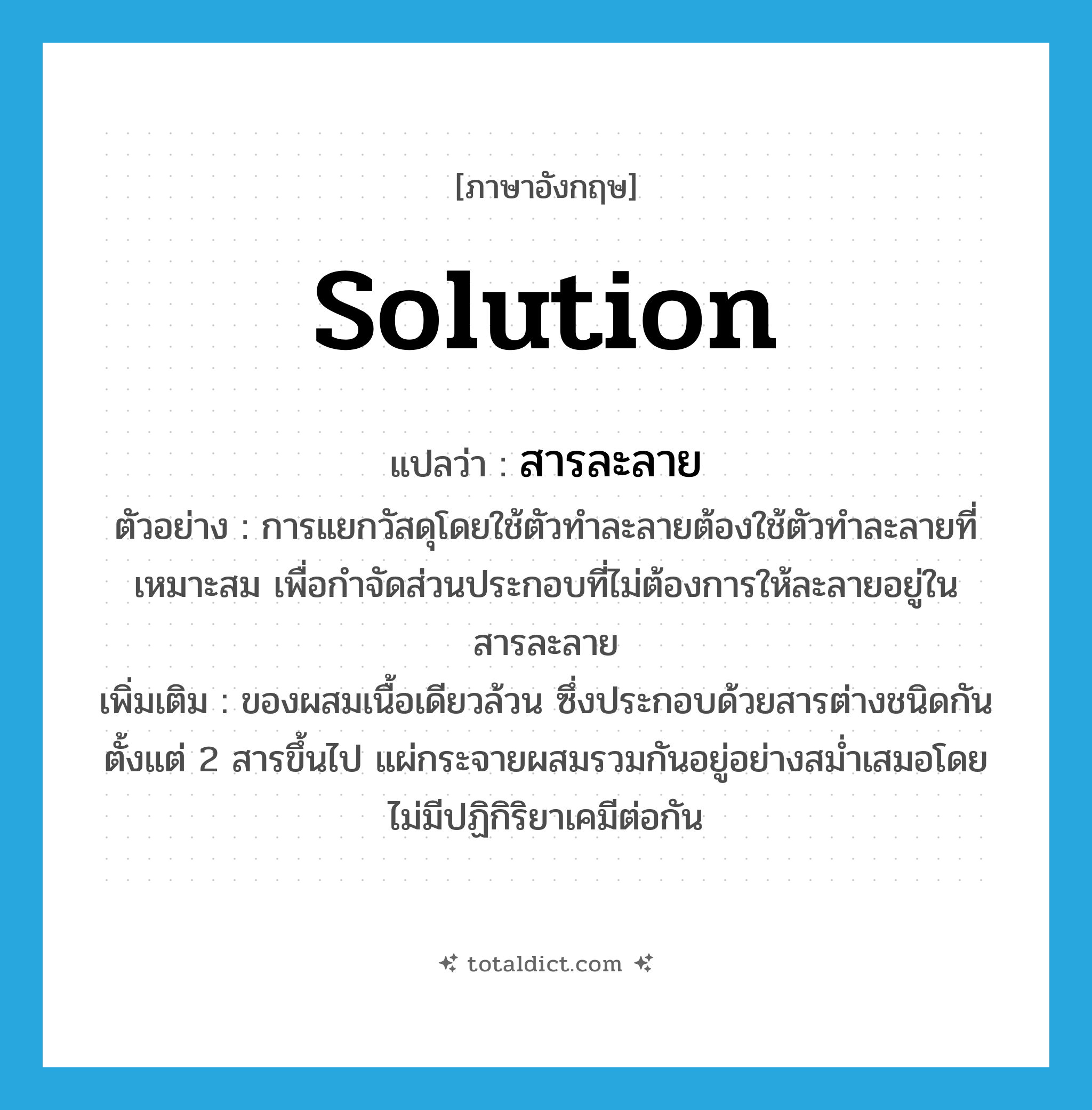 สารละลาย ภาษาอังกฤษ?, คำศัพท์ภาษาอังกฤษ สารละลาย แปลว่า solution ประเภท N ตัวอย่าง การแยกวัสดุโดยใช้ตัวทำละลายต้องใช้ตัวทำละลายที่เหมาะสม เพื่อกำจัดส่วนประกอบที่ไม่ต้องการให้ละลายอยู่ในสารละลาย เพิ่มเติม ของผสมเนื้อเดียวล้วน ซึ่งประกอบด้วยสารต่างชนิดกันตั้งแต่ 2 สารขึ้นไป แผ่กระจายผสมรวมกันอยู่อย่างสม่ำเสมอโดยไม่มีปฏิกิริยาเคมีต่อกัน หมวด N