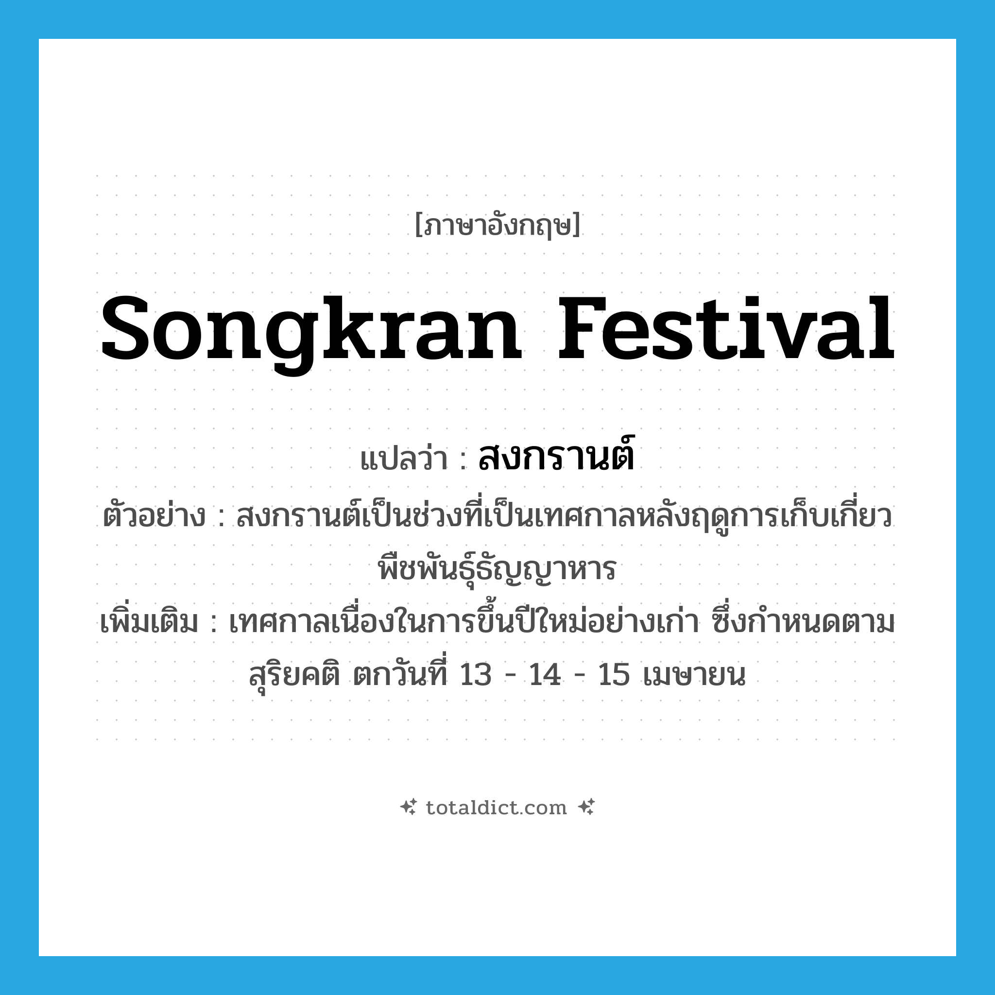 Songkran festival แปลว่า?, คำศัพท์ภาษาอังกฤษ Songkran festival แปลว่า สงกรานต์ ประเภท N ตัวอย่าง สงกรานต์เป็นช่วงที่เป็นเทศกาลหลังฤดูการเก็บเกี่ยวพืชพันธุ์ธัญญาหาร เพิ่มเติม เทศกาลเนื่องในการขึ้นปีใหม่อย่างเก่า ซึ่งกำหนดตามสุริยคติ ตกวันที่ 13 - 14 - 15 เมษายน หมวด N