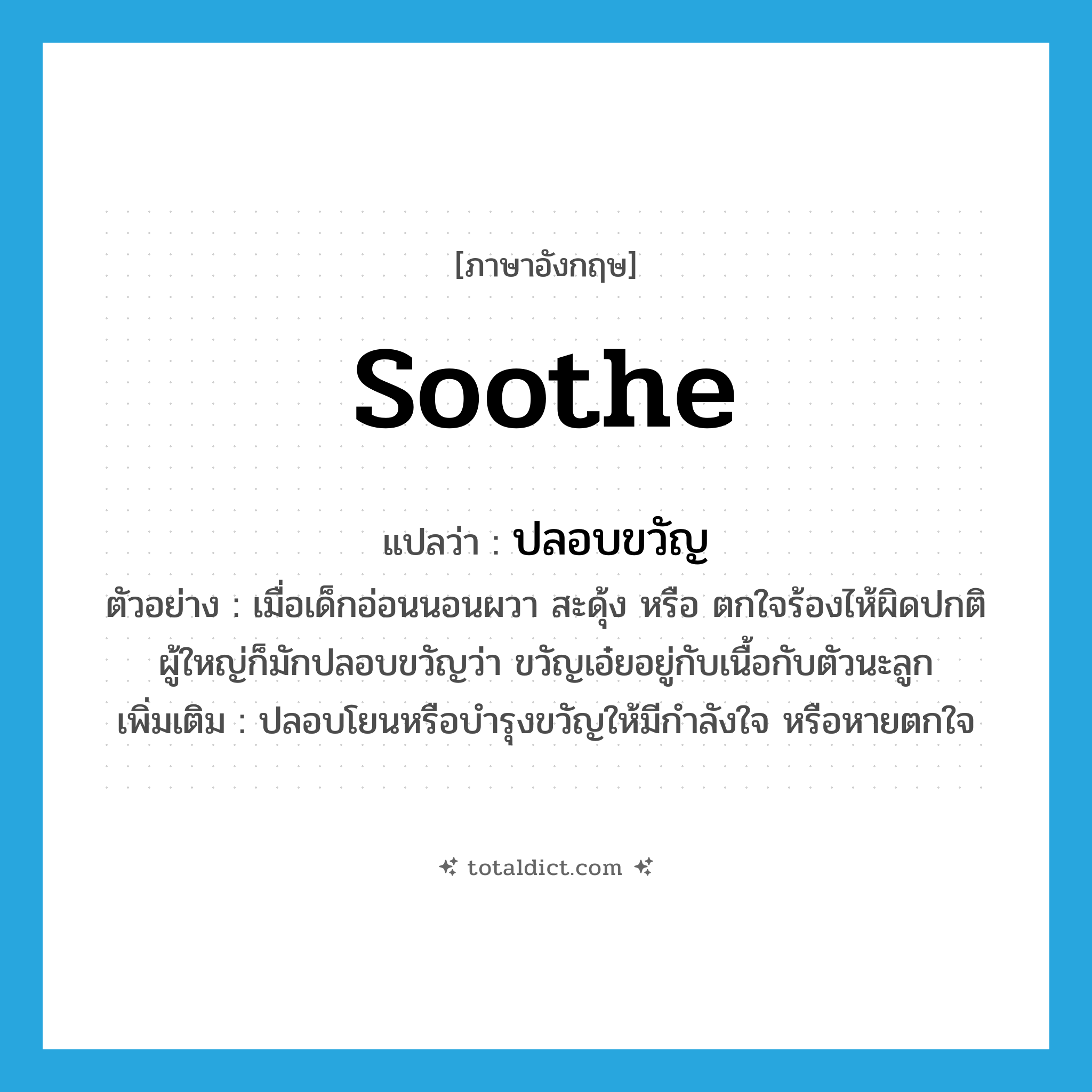 soothe แปลว่า?, คำศัพท์ภาษาอังกฤษ soothe แปลว่า ปลอบขวัญ ประเภท V ตัวอย่าง เมื่อเด็กอ่อนนอนผวา สะดุ้ง หรือ ตกใจร้องไห้ผิดปกติ ผู้ใหญ่ก็มักปลอบขวัญว่า ขวัญเอ๋ยอยู่กับเนื้อกับตัวนะลูก เพิ่มเติม ปลอบโยนหรือบำรุงขวัญให้มีกำลังใจ หรือหายตกใจ หมวด V