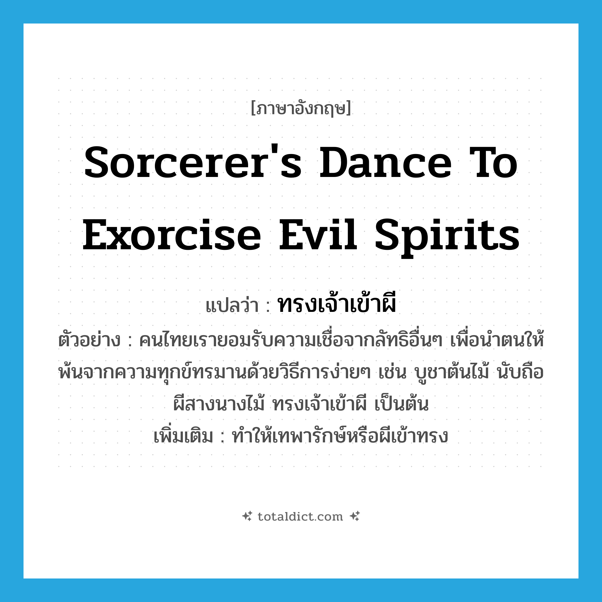 sorcerer&#39;s dance to exorcise evil spirits แปลว่า?, คำศัพท์ภาษาอังกฤษ sorcerer&#39;s dance to exorcise evil spirits แปลว่า ทรงเจ้าเข้าผี ประเภท V ตัวอย่าง คนไทยเรายอมรับความเชื่อจากลัทธิอื่นๆ เพื่อนำตนให้พ้นจากความทุกข์ทรมานด้วยวิธีการง่ายๆ เช่น บูชาต้นไม้ นับถือผีสางนางไม้ ทรงเจ้าเข้าผี เป็นต้น เพิ่มเติม ทำให้เทพารักษ์หรือผีเข้าทรง หมวด V