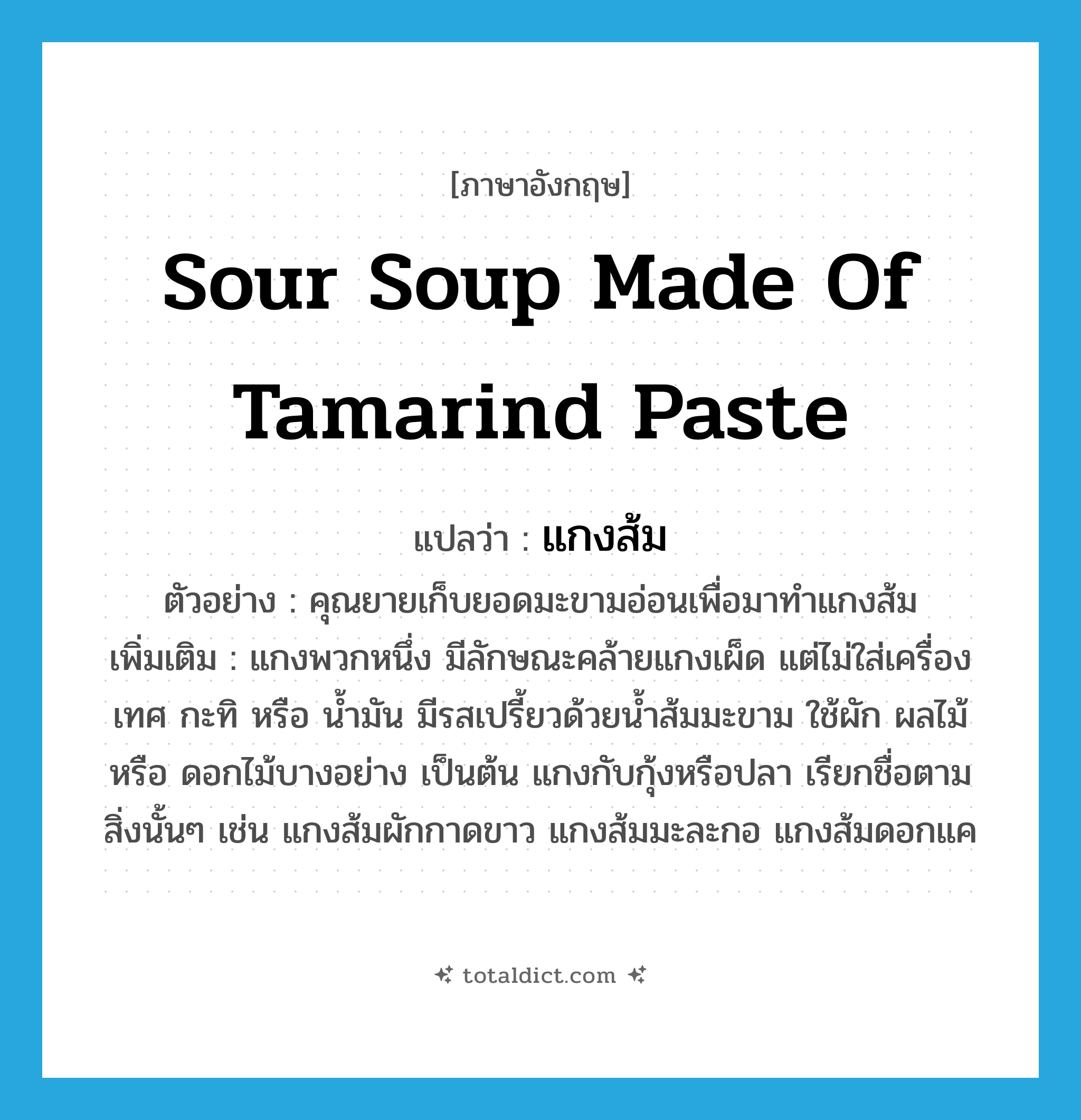 sour soup made of tamarind paste แปลว่า?, คำศัพท์ภาษาอังกฤษ sour soup made of tamarind paste แปลว่า แกงส้ม ประเภท N ตัวอย่าง คุณยายเก็บยอดมะขามอ่อนเพื่อมาทำแกงส้ม เพิ่มเติม แกงพวกหนึ่ง มีลักษณะคล้ายแกงเผ็ด แต่ไม่ใส่เครื่องเทศ กะทิ หรือ น้ำมัน มีรสเปรี้ยวด้วยน้ำส้มมะขาม ใช้ผัก ผลไม้ หรือ ดอกไม้บางอย่าง เป็นต้น แกงกับกุ้งหรือปลา เรียกชื่อตามสิ่งนั้นๆ เช่น แกงส้มผักกาดขาว แกงส้มมะละกอ แกงส้มดอกแค หมวด N
