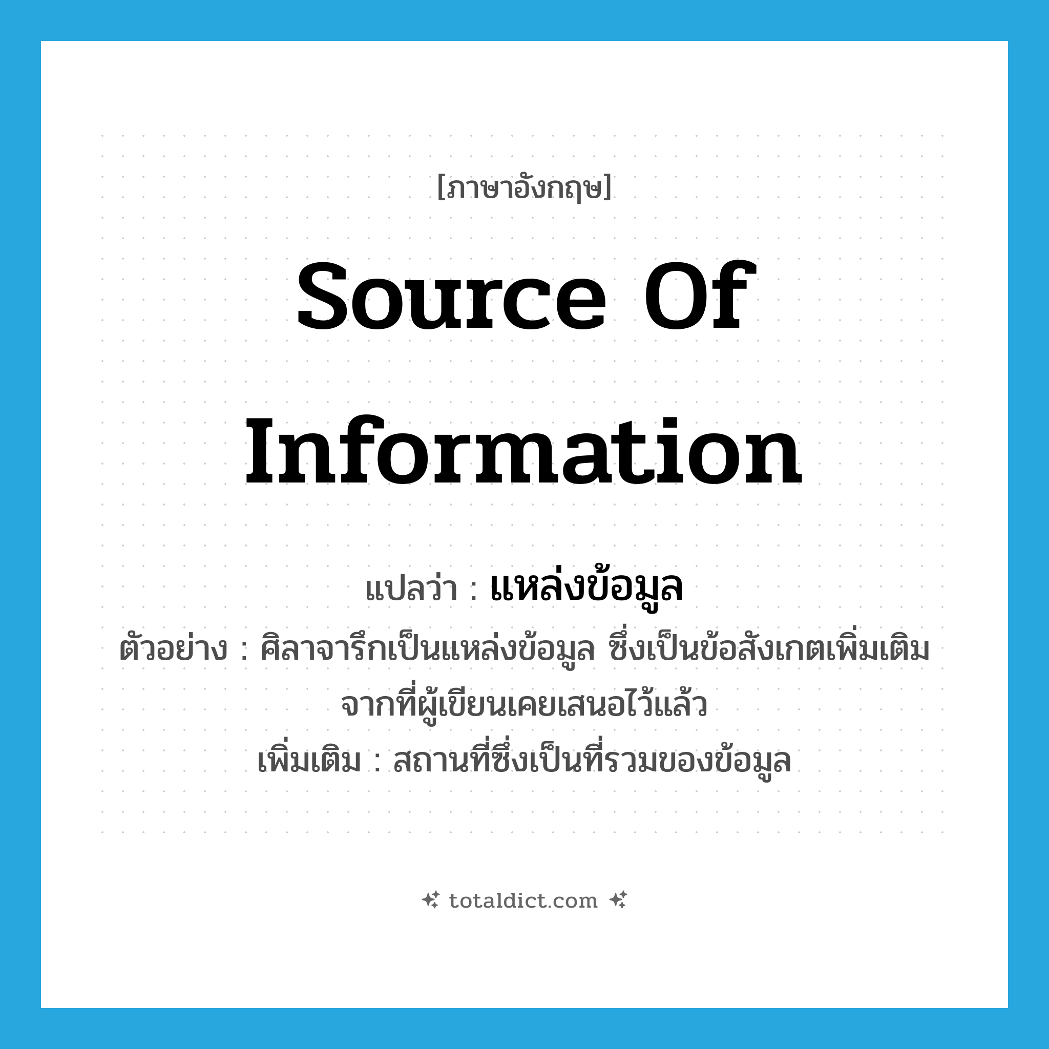 source of information แปลว่า?, คำศัพท์ภาษาอังกฤษ source of information แปลว่า แหล่งข้อมูล ประเภท N ตัวอย่าง ศิลาจารึกเป็นแหล่งข้อมูล ซึ่งเป็นข้อสังเกตเพิ่มเติมจากที่ผู้เขียนเคยเสนอไว้แล้ว เพิ่มเติม สถานที่ซึ่งเป็นที่รวมของข้อมูล หมวด N