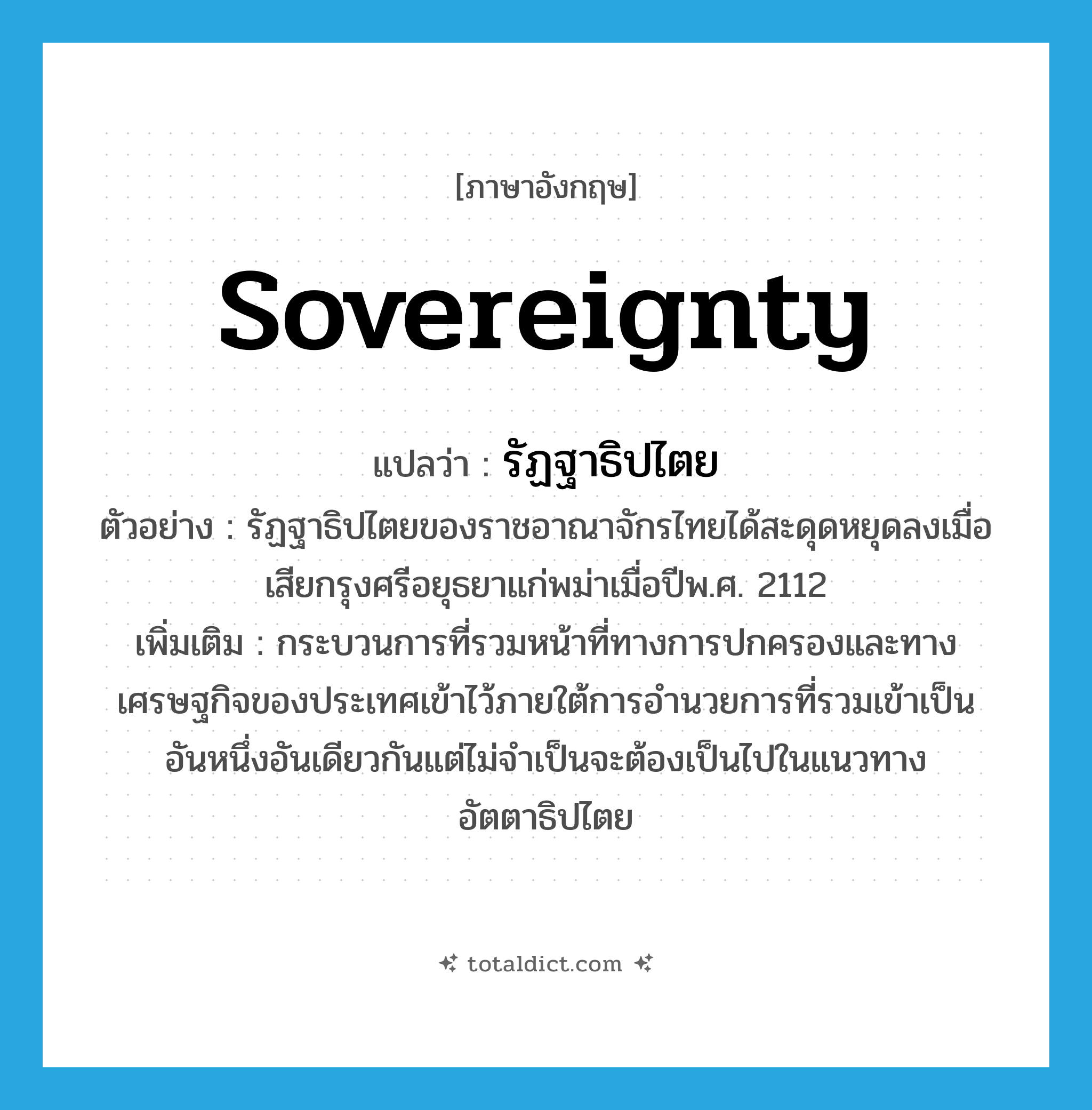 sovereignty แปลว่า?, คำศัพท์ภาษาอังกฤษ sovereignty แปลว่า รัฏฐาธิปไตย ประเภท N ตัวอย่าง รัฏฐาธิปไตยของราชอาณาจักรไทยได้สะดุดหยุดลงเมื่อเสียกรุงศรีอยุธยาแก่พม่าเมื่อปีพ.ศ. 2112 เพิ่มเติม กระบวนการที่รวมหน้าที่ทางการปกครองและทางเศรษฐกิจของประเทศเข้าไว้ภายใต้การอำนวยการที่รวมเข้าเป็นอันหนึ่งอันเดียวกันแต่ไม่จำเป็นจะต้องเป็นไปในแนวทางอัตตาธิปไตย หมวด N