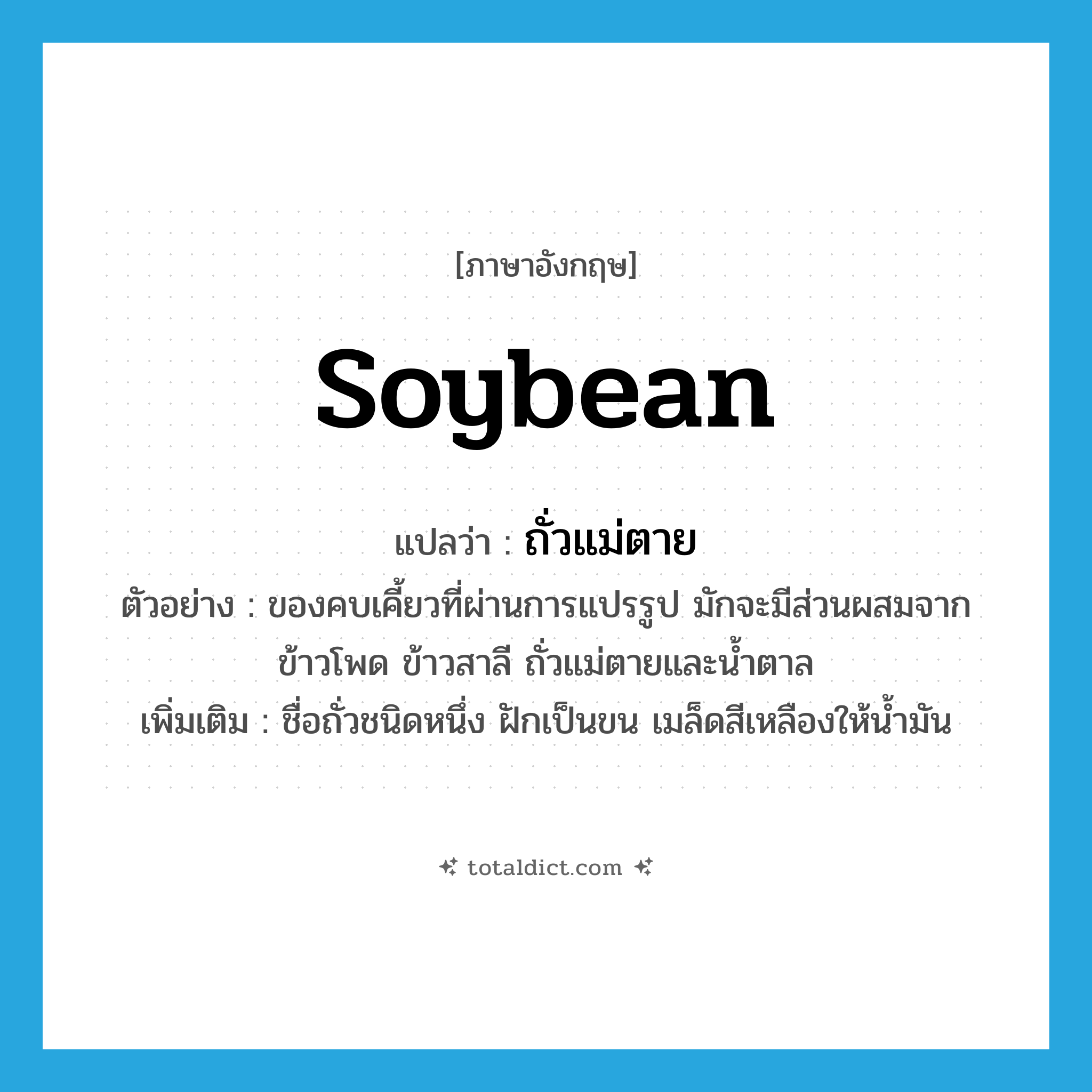 soybean แปลว่า?, คำศัพท์ภาษาอังกฤษ soybean แปลว่า ถั่วแม่ตาย ประเภท N ตัวอย่าง ของคบเคี้ยวที่ผ่านการแปรรูป มักจะมีส่วนผสมจากข้าวโพด ข้าวสาลี ถั่วแม่ตายและน้ำตาล เพิ่มเติม ชื่อถั่วชนิดหนึ่ง ฝักเป็นขน เมล็ดสีเหลืองให้น้ำมัน หมวด N