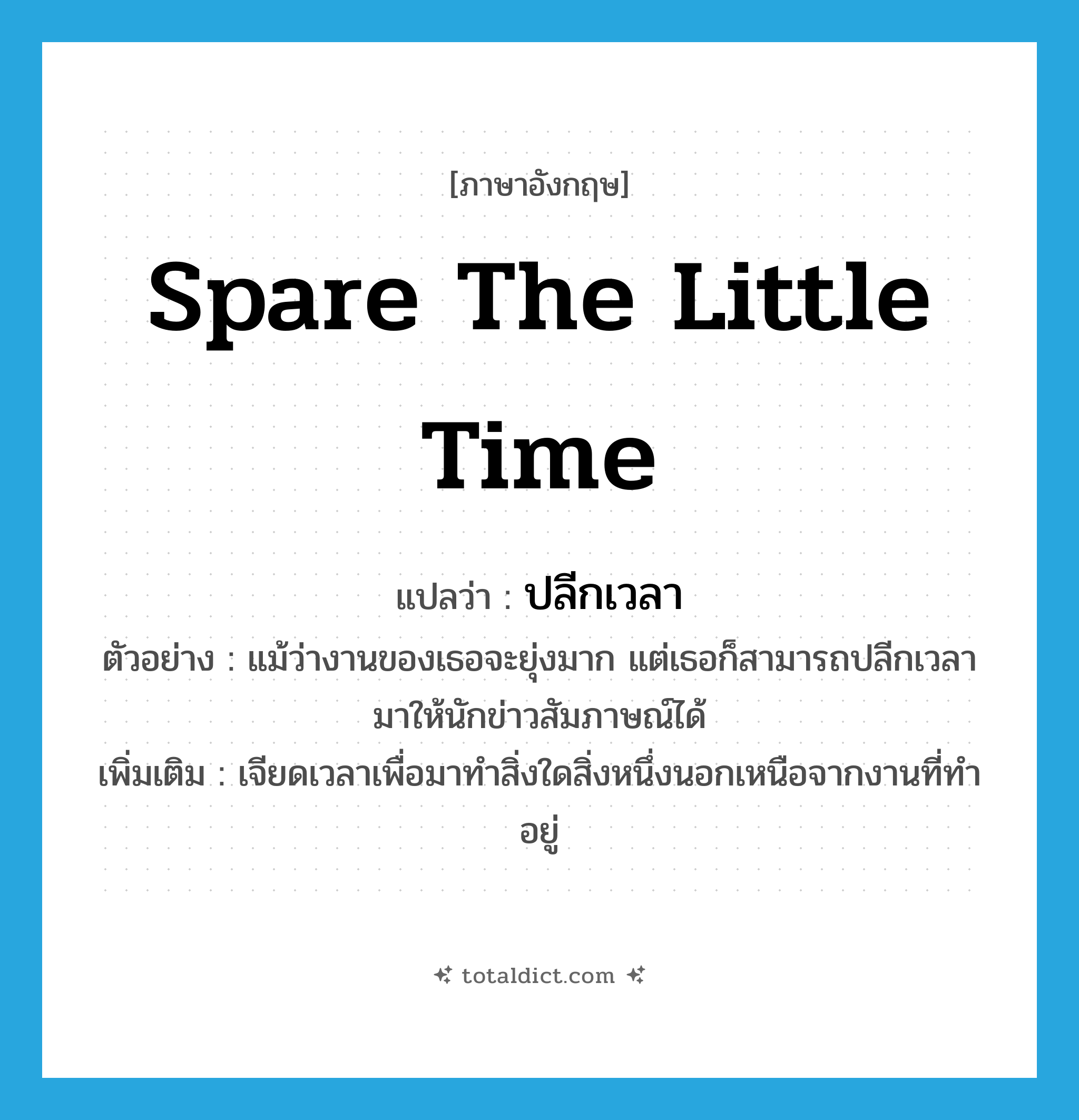 spare the little time แปลว่า?, คำศัพท์ภาษาอังกฤษ spare the little time แปลว่า ปลีกเวลา ประเภท V ตัวอย่าง แม้ว่างานของเธอจะยุ่งมาก แต่เธอก็สามารถปลีกเวลามาให้นักข่าวสัมภาษณ์ได้ เพิ่มเติม เจียดเวลาเพื่อมาทำสิ่งใดสิ่งหนึ่งนอกเหนือจากงานที่ทำอยู่ หมวด V