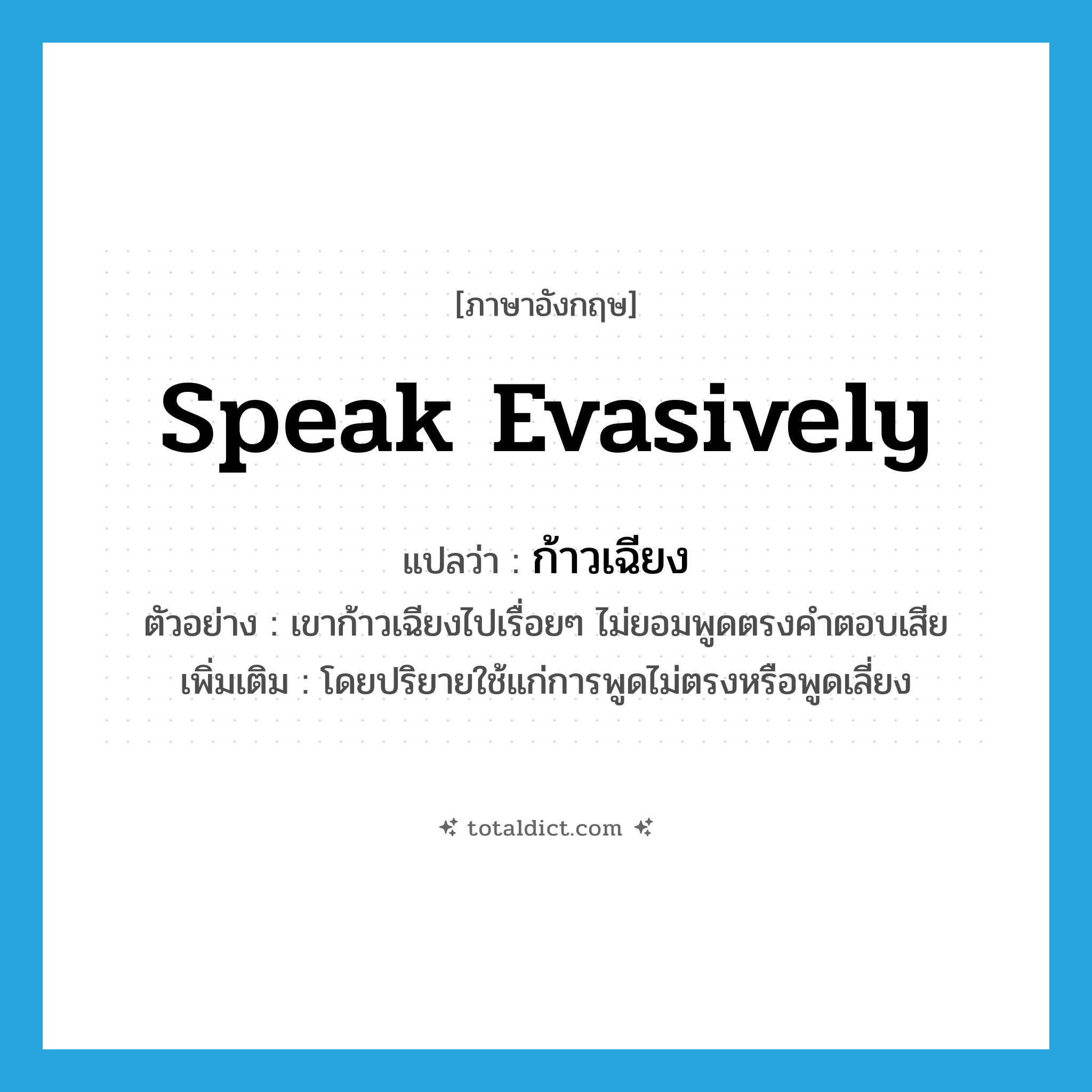 ก้าวเฉียง ภาษาอังกฤษ?, คำศัพท์ภาษาอังกฤษ ก้าวเฉียง แปลว่า speak evasively ประเภท V ตัวอย่าง เขาก้าวเฉียงไปเรื่อยๆ ไม่ยอมพูดตรงคำตอบเสีย เพิ่มเติม โดยปริยายใช้แก่การพูดไม่ตรงหรือพูดเลี่ยง หมวด V