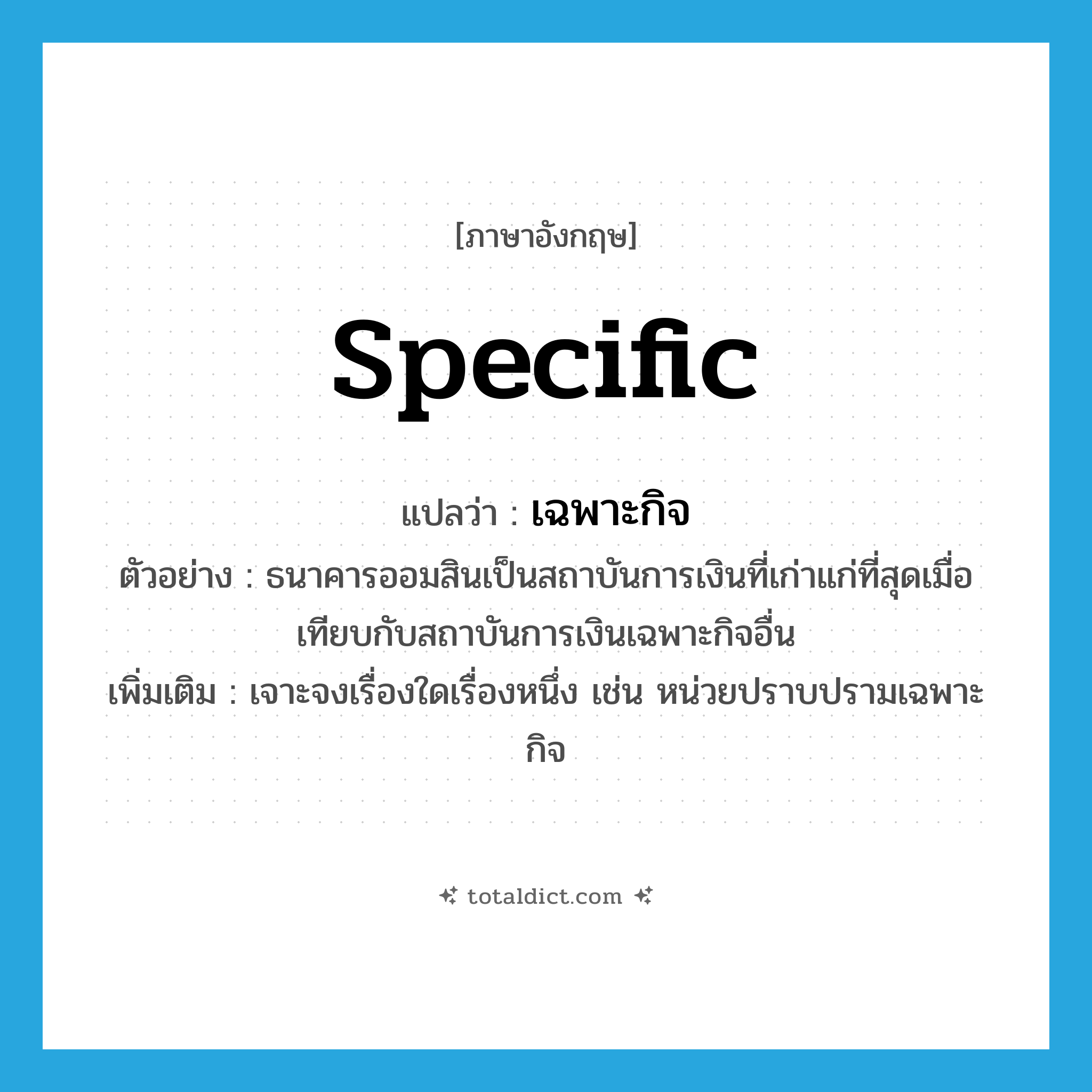 specific แปลว่า?, คำศัพท์ภาษาอังกฤษ specific แปลว่า เฉพาะกิจ ประเภท ADJ ตัวอย่าง ธนาคารออมสินเป็นสถาบันการเงินที่เก่าแก่ที่สุดเมื่อเทียบกับสถาบันการเงินเฉพาะกิจอื่น เพิ่มเติม เจาะจงเรื่องใดเรื่องหนึ่ง เช่น หน่วยปราบปรามเฉพาะกิจ หมวด ADJ