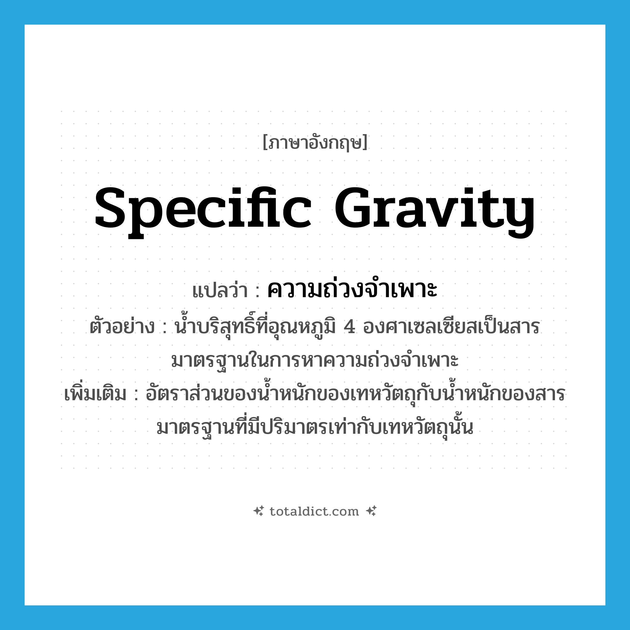 specific gravity แปลว่า?, คำศัพท์ภาษาอังกฤษ specific gravity แปลว่า ความถ่วงจำเพาะ ประเภท N ตัวอย่าง น้ำบริสุทธิ์ที่อุณหภูมิ 4 องศาเซลเซียสเป็นสารมาตรฐานในการหาความถ่วงจำเพาะ เพิ่มเติม อัตราส่วนของน้ำหนักของเทหวัตถุกับน้ำหนักของสารมาตรฐานที่มีปริมาตรเท่ากับเทหวัตถุนั้น หมวด N