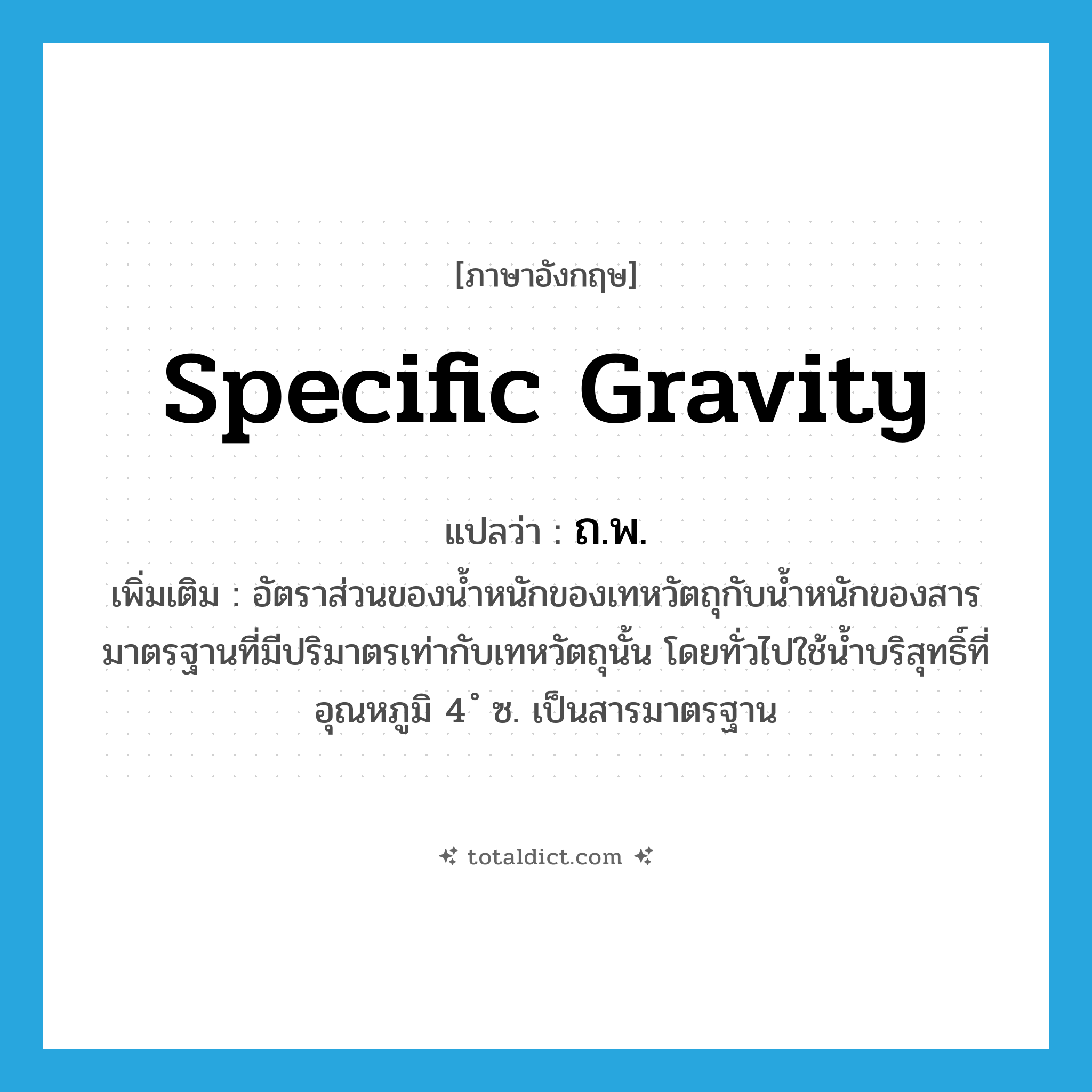specific gravity แปลว่า?, คำศัพท์ภาษาอังกฤษ specific gravity แปลว่า ถ.พ. ประเภท N เพิ่มเติม อัตราส่วนของน้ำหนักของเทหวัตถุกับน้ำหนักของสารมาตรฐานที่มีปริมาตรเท่ากับเทหวัตถุนั้น โดยทั่วไปใช้น้ำบริสุทธิ์ที่อุณหภูมิ 4 ํ ซ. เป็นสารมาตรฐาน หมวด N