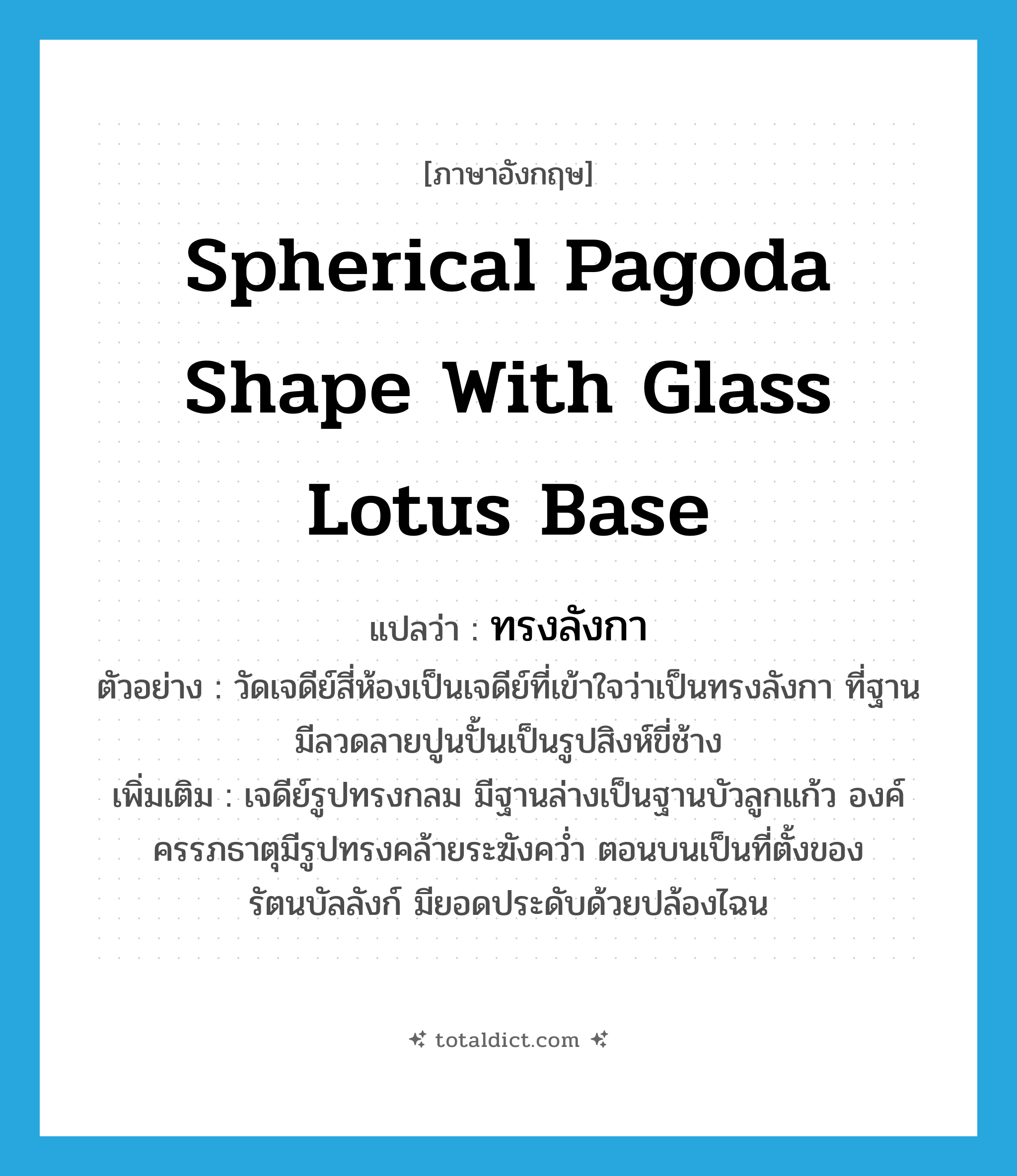 spherical pagoda shape with glass lotus base แปลว่า?, คำศัพท์ภาษาอังกฤษ spherical pagoda shape with glass lotus base แปลว่า ทรงลังกา ประเภท ADJ ตัวอย่าง วัดเจดีย์สี่ห้องเป็นเจดีย์ที่เข้าใจว่าเป็นทรงลังกา ที่ฐานมีลวดลายปูนปั้นเป็นรูปสิงห์ขี่ช้าง เพิ่มเติม เจดีย์รูปทรงกลม มีฐานล่างเป็นฐานบัวลูกแก้ว องค์ครรภธาตุมีรูปทรงคล้ายระฆังคว่ำ ตอนบนเป็นที่ตั้งของรัตนบัลลังก์ มียอดประดับด้วยปล้องไฉน หมวด ADJ