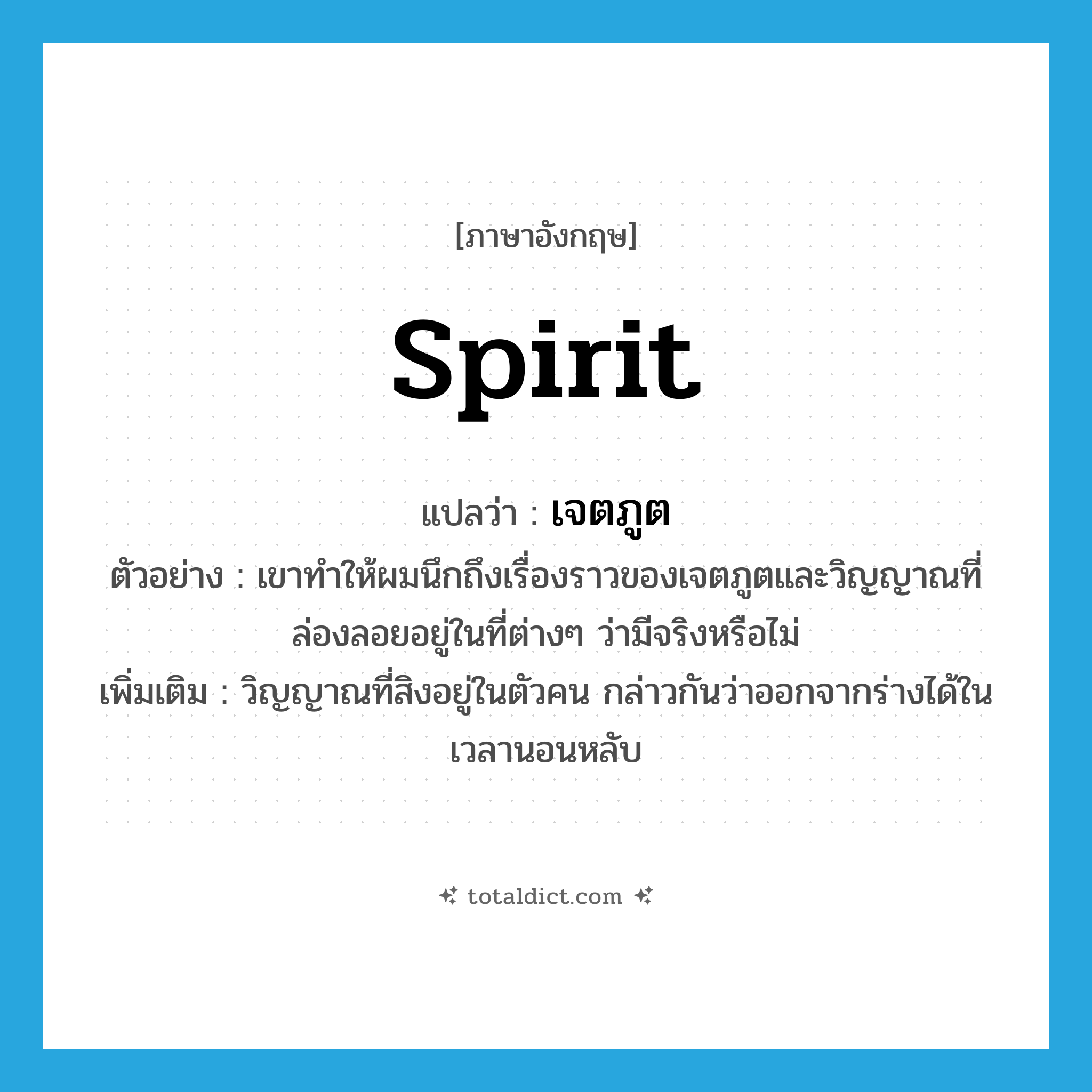 spirit แปลว่า?, คำศัพท์ภาษาอังกฤษ spirit แปลว่า เจตภูต ประเภท N ตัวอย่าง เขาทำให้ผมนึกถึงเรื่องราวของเจตภูตและวิญญาณที่ล่องลอยอยู่ในที่ต่างๆ ว่ามีจริงหรือไม่ เพิ่มเติม วิญญาณที่สิงอยู่ในตัวคน กล่าวกันว่าออกจากร่างได้ในเวลานอนหลับ หมวด N