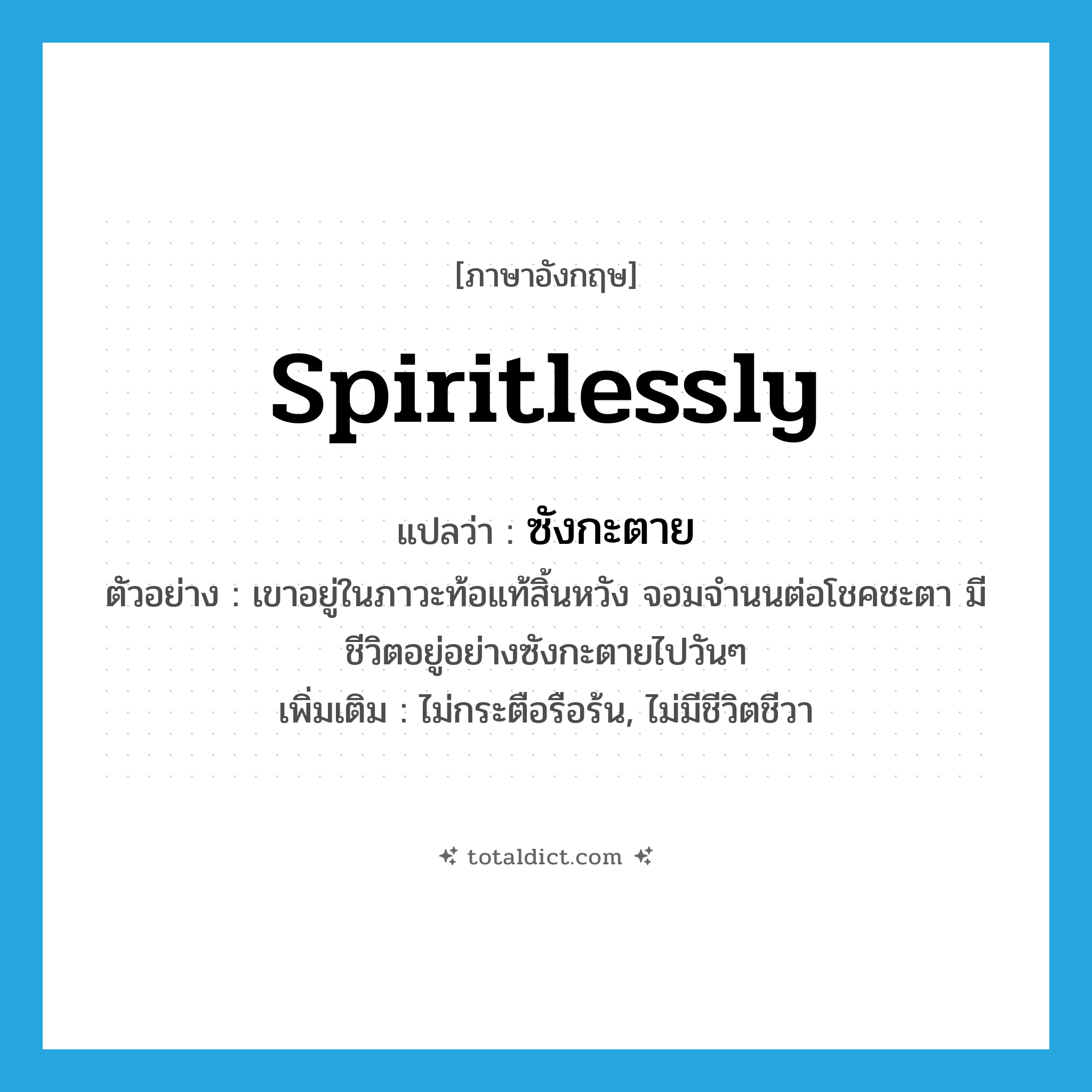 spiritlessly แปลว่า?, คำศัพท์ภาษาอังกฤษ spiritlessly แปลว่า ซังกะตาย ประเภท ADV ตัวอย่าง เขาอยู่ในภาวะท้อแท้สิ้นหวัง จอมจำนนต่อโชคชะตา มีชีวิตอยู่อย่างซังกะตายไปวันๆ เพิ่มเติม ไม่กระตือรือร้น, ไม่มีชีวิตชีวา หมวด ADV