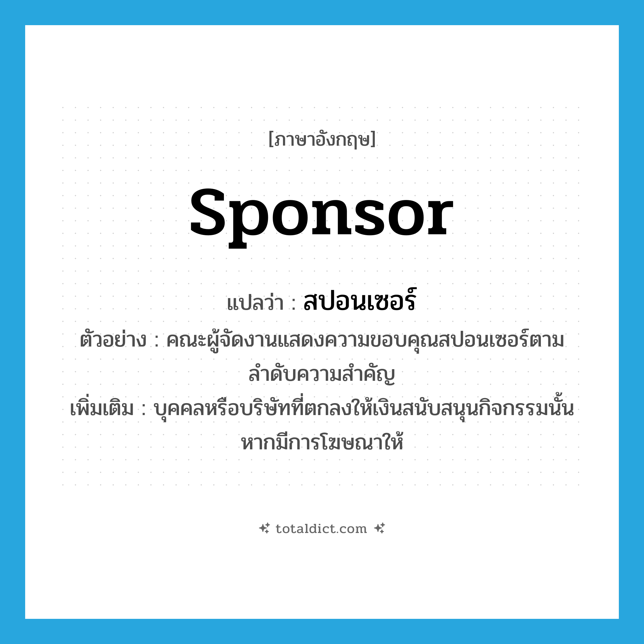sponsor แปลว่า?, คำศัพท์ภาษาอังกฤษ sponsor แปลว่า สปอนเซอร์ ประเภท N ตัวอย่าง คณะผู้จัดงานแสดงความขอบคุณสปอนเซอร์ตามลำดับความสำคัญ เพิ่มเติม บุคคลหรือบริษัทที่ตกลงให้เงินสนับสนุนกิจกรรมนั้นหากมีการโฆษณาให้ หมวด N