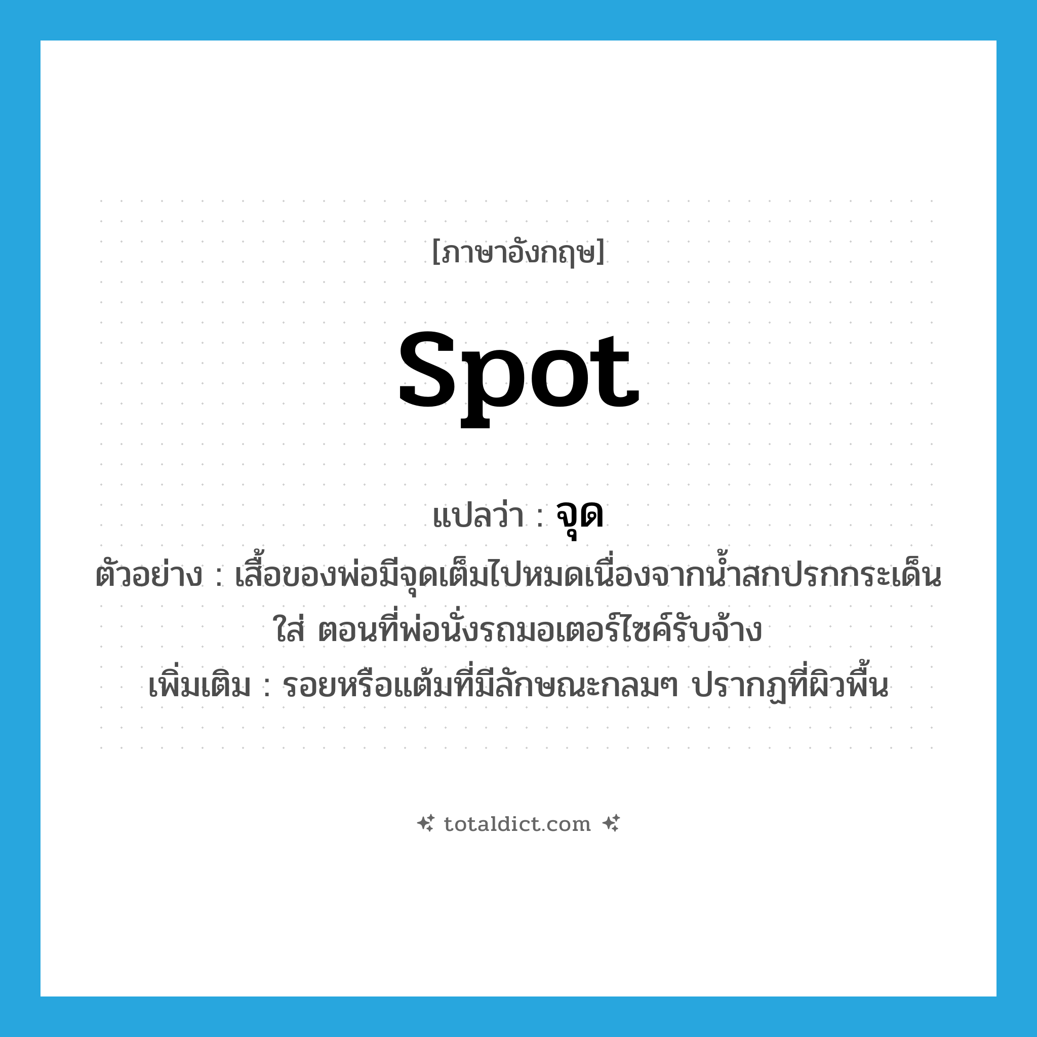 spot แปลว่า?, คำศัพท์ภาษาอังกฤษ spot แปลว่า จุด ประเภท N ตัวอย่าง เสื้อของพ่อมีจุดเต็มไปหมดเนื่องจากน้ำสกปรกกระเด็นใส่ ตอนที่พ่อนั่งรถมอเตอร์ไซค์รับจ้าง เพิ่มเติม รอยหรือแต้มที่มีลักษณะกลมๆ ปรากฏที่ผิวพื้น หมวด N