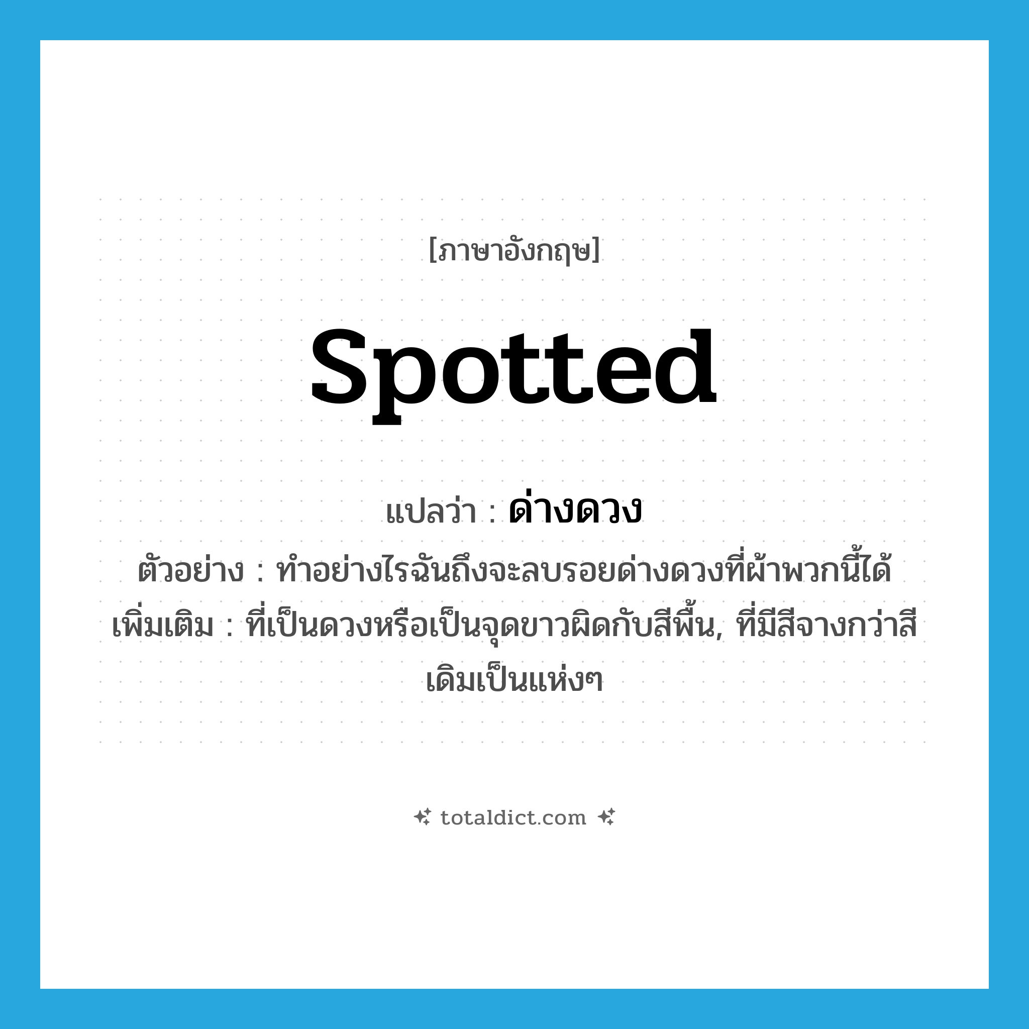 spotted แปลว่า?, คำศัพท์ภาษาอังกฤษ spotted แปลว่า ด่างดวง ประเภท ADJ ตัวอย่าง ทำอย่างไรฉันถึงจะลบรอยด่างดวงที่ผ้าพวกนี้ได้ เพิ่มเติม ที่เป็นดวงหรือเป็นจุดขาวผิดกับสีพื้น, ที่มีสีจางกว่าสีเดิมเป็นแห่งๆ หมวด ADJ