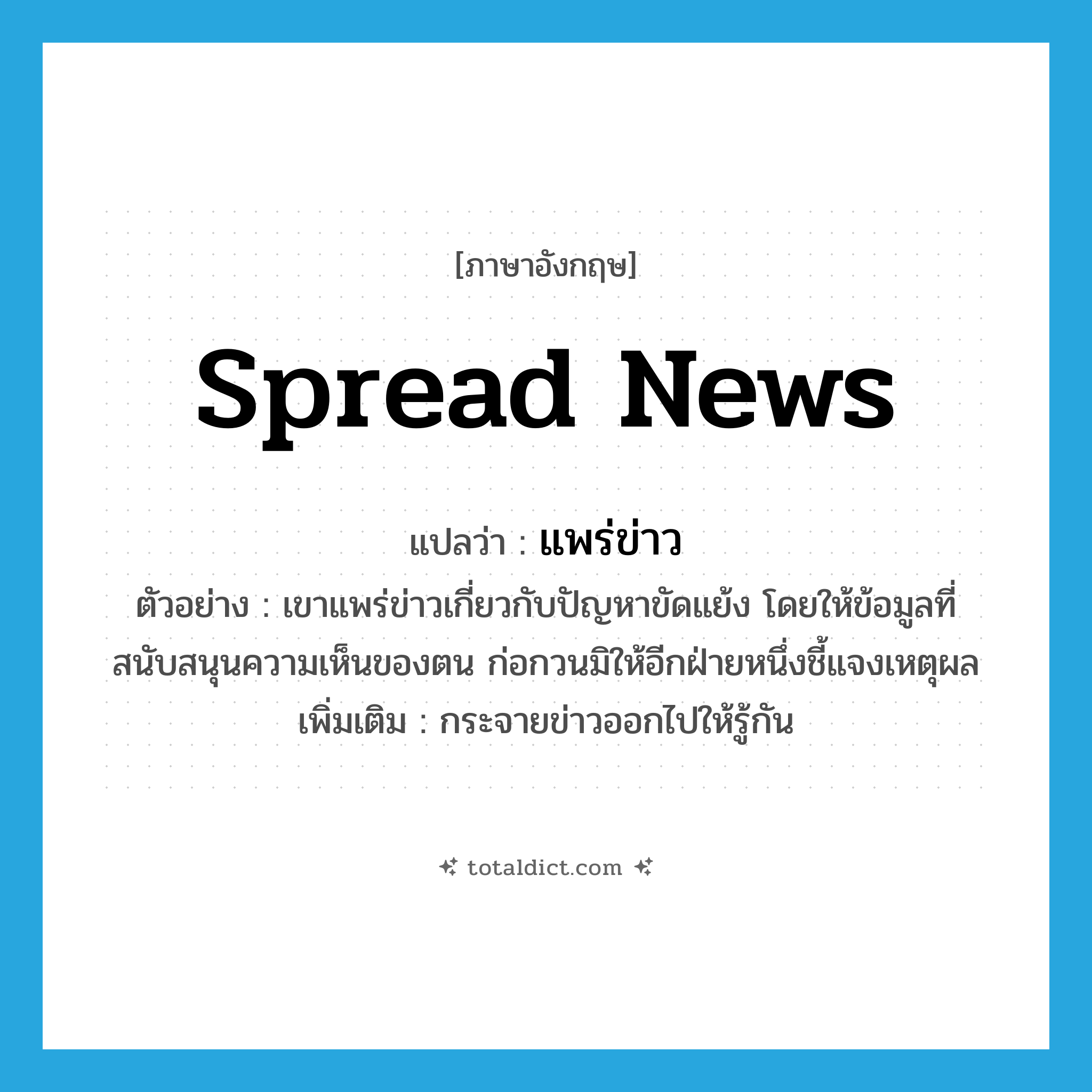 spread news แปลว่า?, คำศัพท์ภาษาอังกฤษ spread news แปลว่า แพร่ข่าว ประเภท V ตัวอย่าง เขาแพร่ข่าวเกี่ยวกับปัญหาขัดแย้ง โดยให้ข้อมูลที่สนับสนุนความเห็นของตน ก่อกวนมิให้อีกฝ่ายหนึ่งชี้แจงเหตุผล เพิ่มเติม กระจายข่าวออกไปให้รู้กัน หมวด V