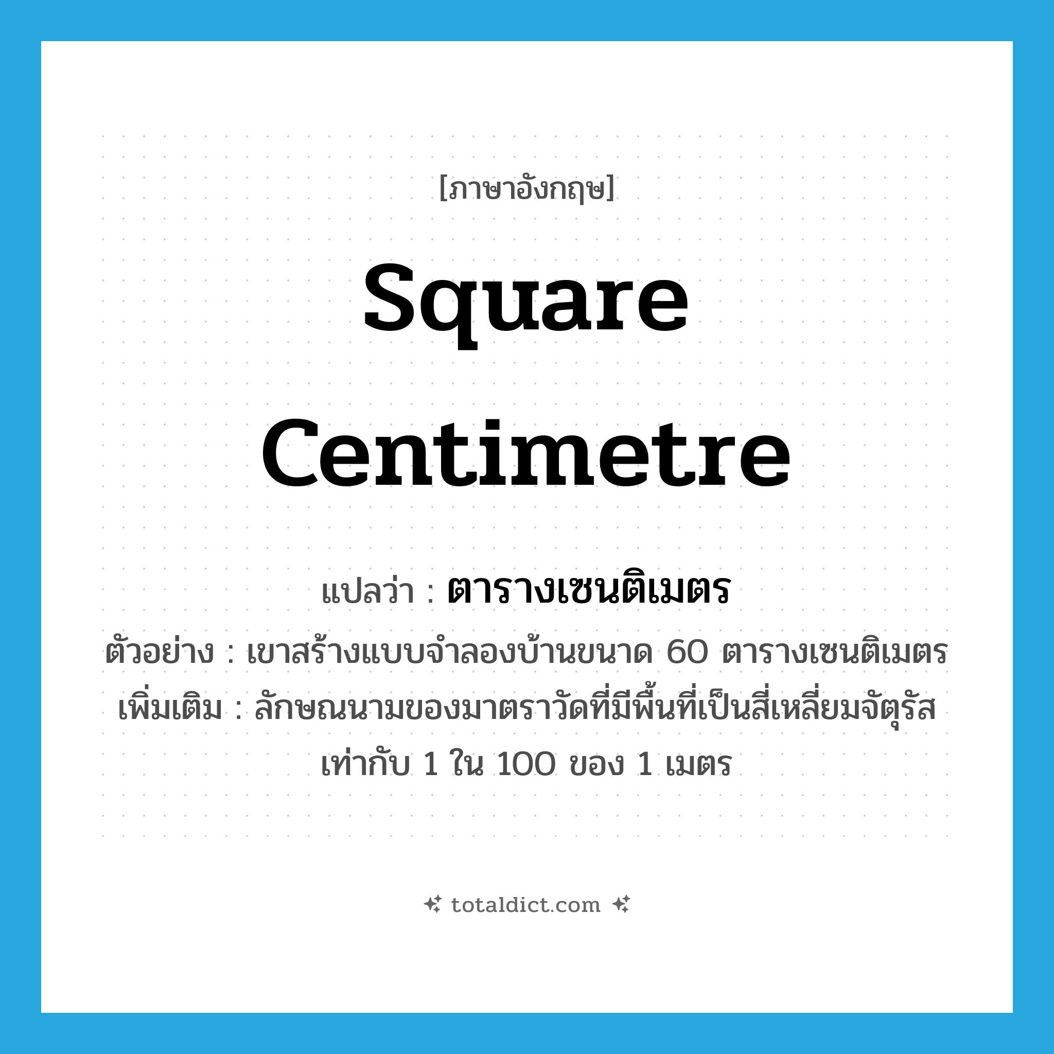 square centimetre แปลว่า?, คำศัพท์ภาษาอังกฤษ square centimetre แปลว่า ตารางเซนติเมตร ประเภท CLAS ตัวอย่าง เขาสร้างแบบจำลองบ้านขนาด 60 ตารางเซนติเมตร เพิ่มเติม ลักษณนามของมาตราวัดที่มีพื้นที่เป็นสี่เหลี่ยมจัตุรัสเท่ากับ 1 ใน 100 ของ 1 เมตร หมวด CLAS