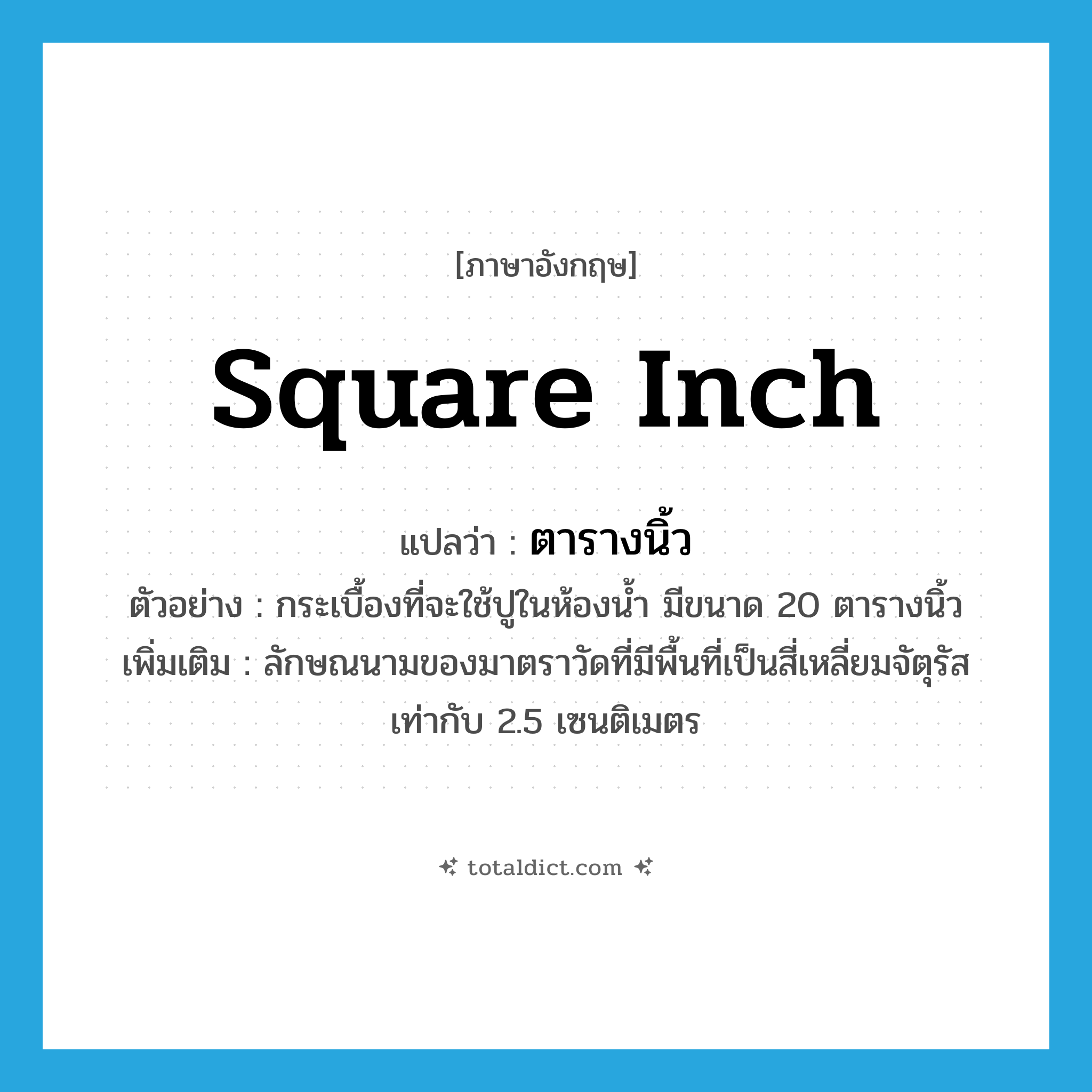 square inch แปลว่า?, คำศัพท์ภาษาอังกฤษ square inch แปลว่า ตารางนิ้ว ประเภท CLAS ตัวอย่าง กระเบื้องที่จะใช้ปูในห้องน้ำ มีขนาด 20 ตารางนิ้ว เพิ่มเติม ลักษณนามของมาตราวัดที่มีพื้นที่เป็นสี่เหลี่ยมจัตุรัสเท่ากับ 2.5 เซนติเมตร หมวด CLAS